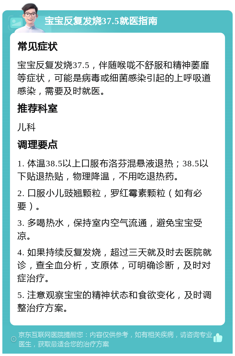 宝宝反复发烧37.5就医指南 常见症状 宝宝反复发烧37.5，伴随喉咙不舒服和精神萎靡等症状，可能是病毒或细菌感染引起的上呼吸道感染，需要及时就医。 推荐科室 儿科 调理要点 1. 体温38.5以上口服布洛芬混悬液退热；38.5以下贴退热贴，物理降温，不用吃退热药。 2. 口服小儿豉翘颗粒，罗红霉素颗粒（如有必要）。 3. 多喝热水，保持室内空气流通，避免宝宝受凉。 4. 如果持续反复发烧，超过三天就及时去医院就诊，查全血分析，支原体，可明确诊断，及时对症治疗。 5. 注意观察宝宝的精神状态和食欲变化，及时调整治疗方案。