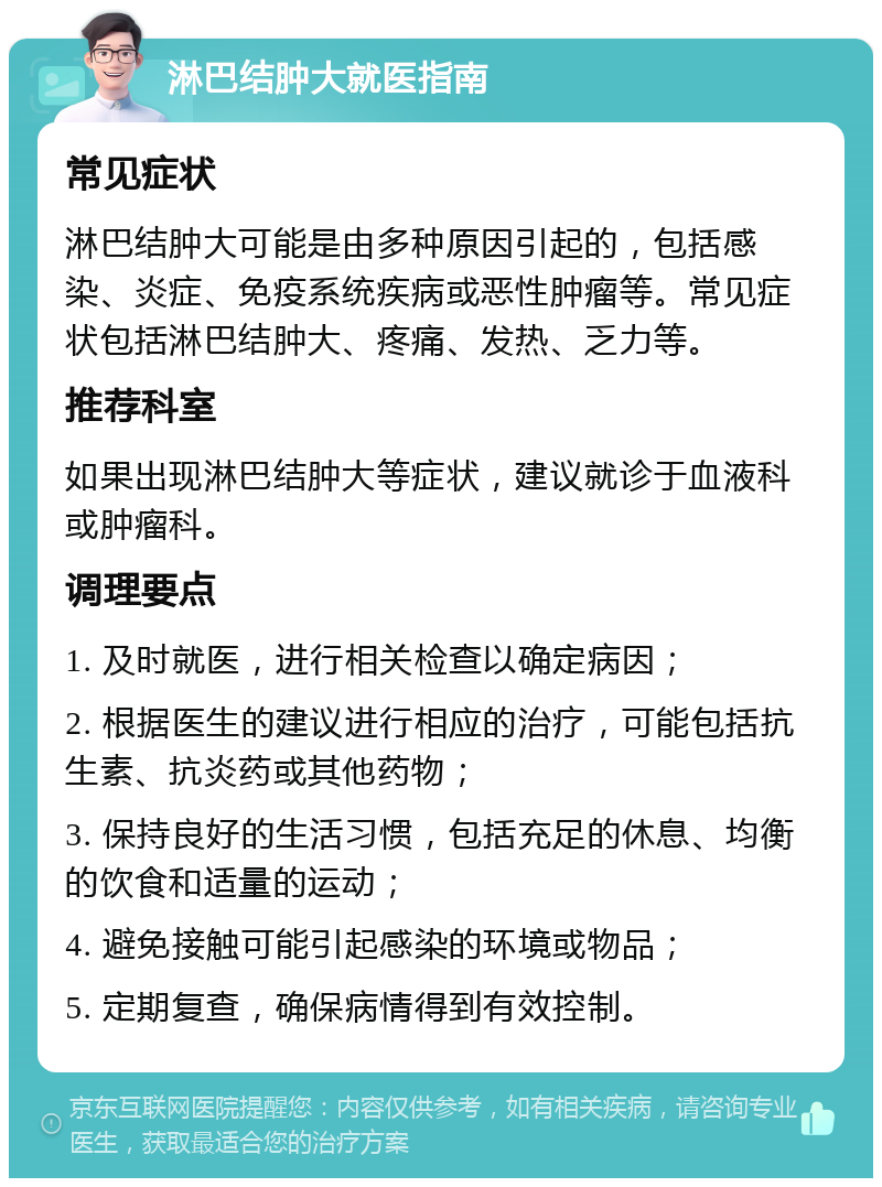 淋巴结肿大就医指南 常见症状 淋巴结肿大可能是由多种原因引起的，包括感染、炎症、免疫系统疾病或恶性肿瘤等。常见症状包括淋巴结肿大、疼痛、发热、乏力等。 推荐科室 如果出现淋巴结肿大等症状，建议就诊于血液科或肿瘤科。 调理要点 1. 及时就医，进行相关检查以确定病因； 2. 根据医生的建议进行相应的治疗，可能包括抗生素、抗炎药或其他药物； 3. 保持良好的生活习惯，包括充足的休息、均衡的饮食和适量的运动； 4. 避免接触可能引起感染的环境或物品； 5. 定期复查，确保病情得到有效控制。