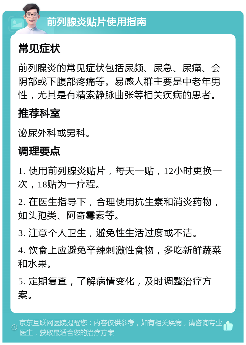 前列腺炎贴片使用指南 常见症状 前列腺炎的常见症状包括尿频、尿急、尿痛、会阴部或下腹部疼痛等。易感人群主要是中老年男性，尤其是有精索静脉曲张等相关疾病的患者。 推荐科室 泌尿外科或男科。 调理要点 1. 使用前列腺炎贴片，每天一贴，12小时更换一次，18贴为一疗程。 2. 在医生指导下，合理使用抗生素和消炎药物，如头孢类、阿奇霉素等。 3. 注意个人卫生，避免性生活过度或不洁。 4. 饮食上应避免辛辣刺激性食物，多吃新鲜蔬菜和水果。 5. 定期复查，了解病情变化，及时调整治疗方案。