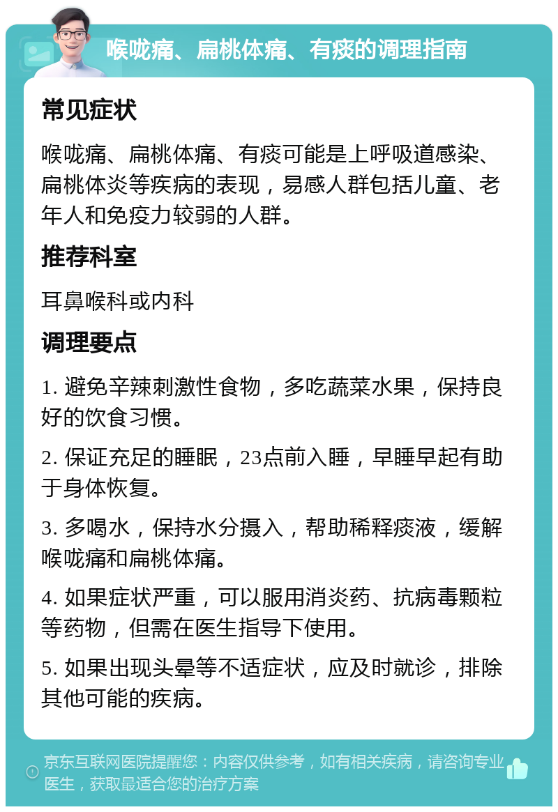 喉咙痛、扁桃体痛、有痰的调理指南 常见症状 喉咙痛、扁桃体痛、有痰可能是上呼吸道感染、扁桃体炎等疾病的表现，易感人群包括儿童、老年人和免疫力较弱的人群。 推荐科室 耳鼻喉科或内科 调理要点 1. 避免辛辣刺激性食物，多吃蔬菜水果，保持良好的饮食习惯。 2. 保证充足的睡眠，23点前入睡，早睡早起有助于身体恢复。 3. 多喝水，保持水分摄入，帮助稀释痰液，缓解喉咙痛和扁桃体痛。 4. 如果症状严重，可以服用消炎药、抗病毒颗粒等药物，但需在医生指导下使用。 5. 如果出现头晕等不适症状，应及时就诊，排除其他可能的疾病。