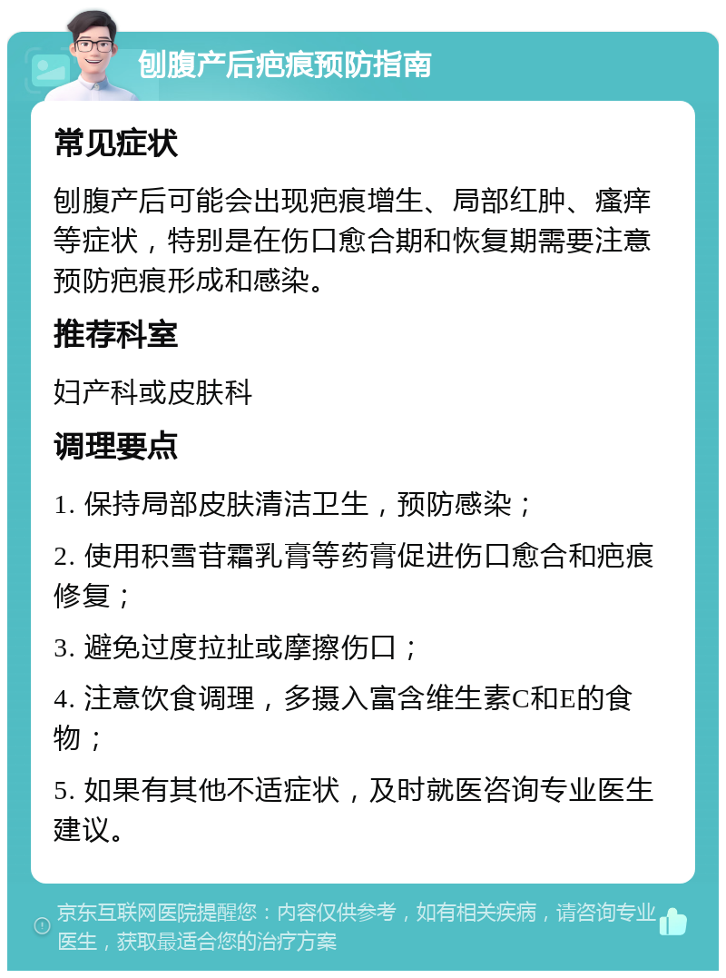 刨腹产后疤痕预防指南 常见症状 刨腹产后可能会出现疤痕增生、局部红肿、瘙痒等症状，特别是在伤口愈合期和恢复期需要注意预防疤痕形成和感染。 推荐科室 妇产科或皮肤科 调理要点 1. 保持局部皮肤清洁卫生，预防感染； 2. 使用积雪苷霜乳膏等药膏促进伤口愈合和疤痕修复； 3. 避免过度拉扯或摩擦伤口； 4. 注意饮食调理，多摄入富含维生素C和E的食物； 5. 如果有其他不适症状，及时就医咨询专业医生建议。