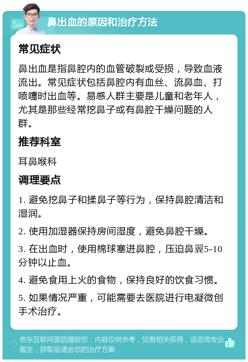 鼻出血的原因和治疗方法 常见症状 鼻出血是指鼻腔内的血管破裂或受损，导致血液流出。常见症状包括鼻腔内有血丝、流鼻血、打喷嚏时出血等。易感人群主要是儿童和老年人，尤其是那些经常挖鼻子或有鼻腔干燥问题的人群。 推荐科室 耳鼻喉科 调理要点 1. 避免挖鼻子和揉鼻子等行为，保持鼻腔清洁和湿润。 2. 使用加湿器保持房间湿度，避免鼻腔干燥。 3. 在出血时，使用棉球塞进鼻腔，压迫鼻翼5-10分钟以止血。 4. 避免食用上火的食物，保持良好的饮食习惯。 5. 如果情况严重，可能需要去医院进行电凝微创手术治疗。