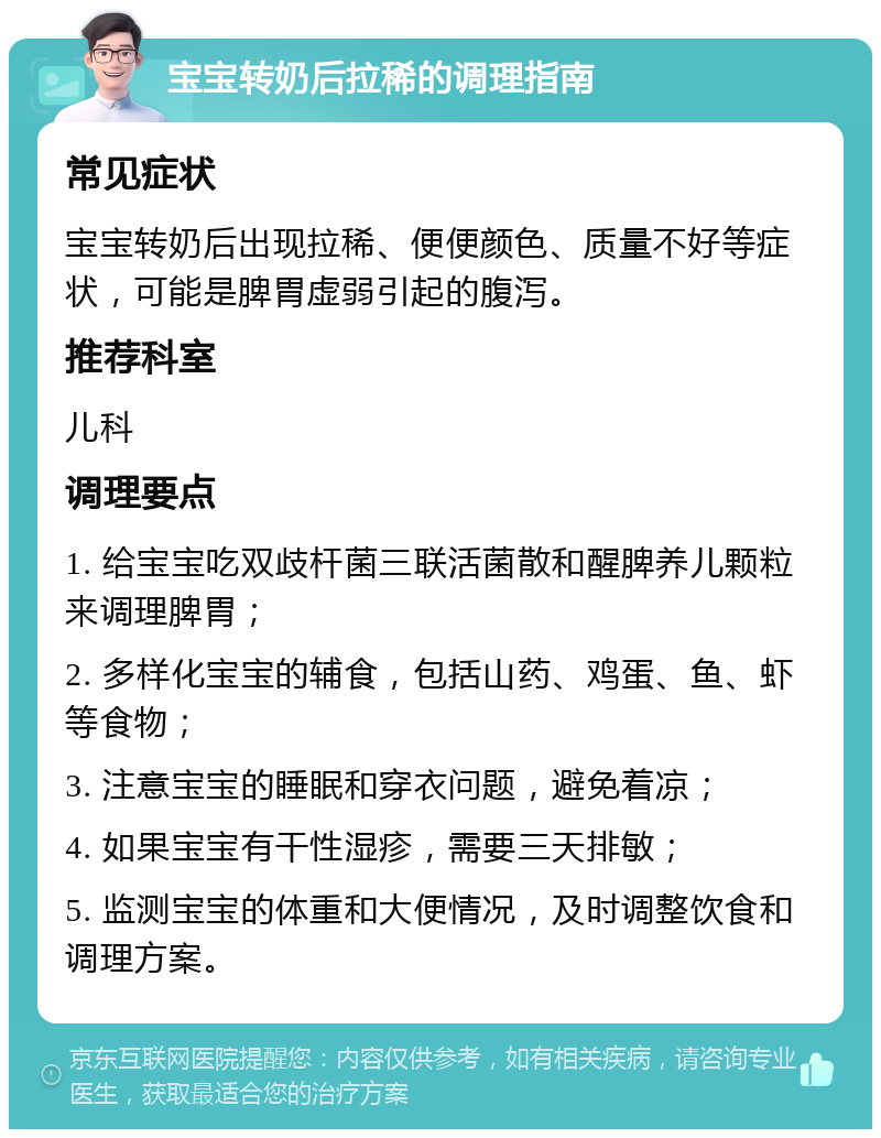 宝宝转奶后拉稀的调理指南 常见症状 宝宝转奶后出现拉稀、便便颜色、质量不好等症状，可能是脾胃虚弱引起的腹泻。 推荐科室 儿科 调理要点 1. 给宝宝吃双歧杆菌三联活菌散和醒脾养儿颗粒来调理脾胃； 2. 多样化宝宝的辅食，包括山药、鸡蛋、鱼、虾等食物； 3. 注意宝宝的睡眠和穿衣问题，避免着凉； 4. 如果宝宝有干性湿疹，需要三天排敏； 5. 监测宝宝的体重和大便情况，及时调整饮食和调理方案。