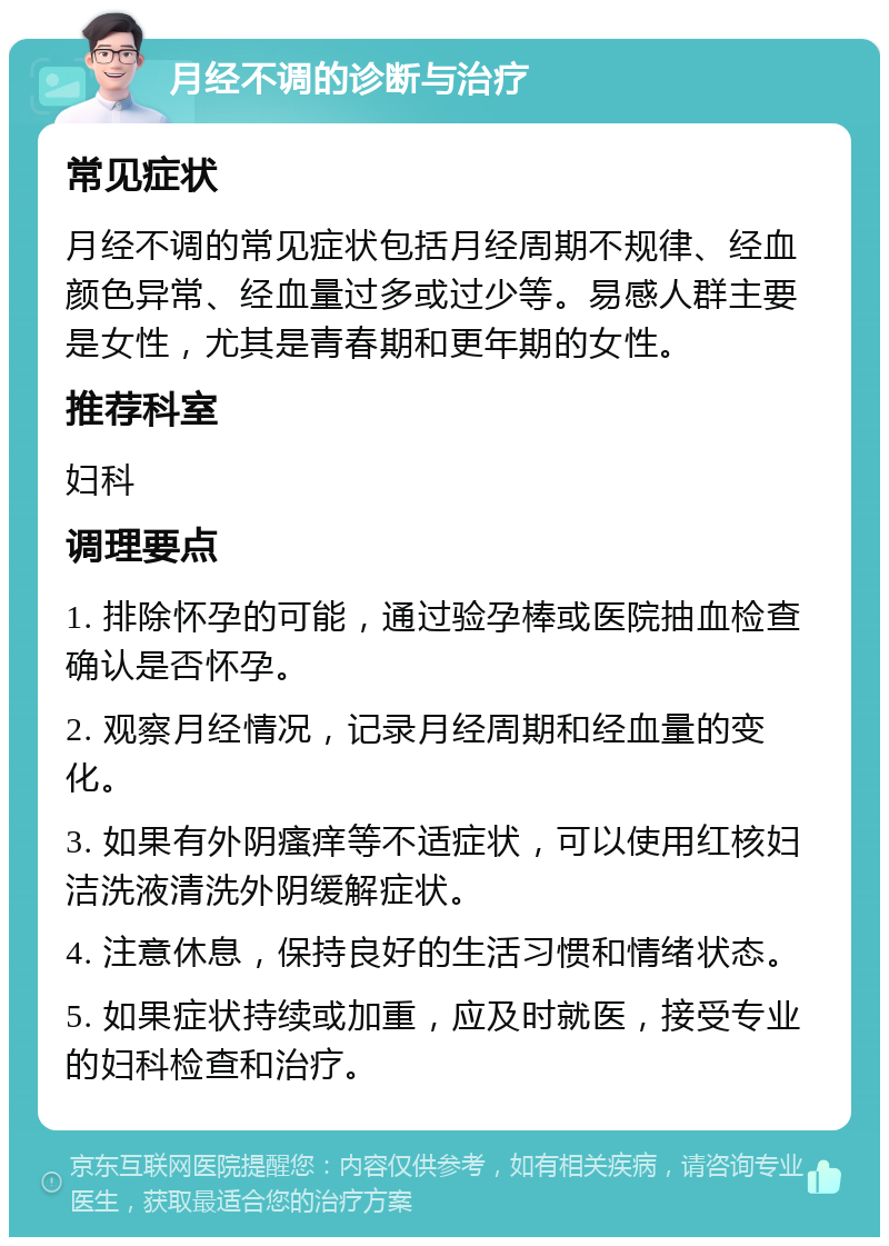 月经不调的诊断与治疗 常见症状 月经不调的常见症状包括月经周期不规律、经血颜色异常、经血量过多或过少等。易感人群主要是女性，尤其是青春期和更年期的女性。 推荐科室 妇科 调理要点 1. 排除怀孕的可能，通过验孕棒或医院抽血检查确认是否怀孕。 2. 观察月经情况，记录月经周期和经血量的变化。 3. 如果有外阴瘙痒等不适症状，可以使用红核妇洁洗液清洗外阴缓解症状。 4. 注意休息，保持良好的生活习惯和情绪状态。 5. 如果症状持续或加重，应及时就医，接受专业的妇科检查和治疗。