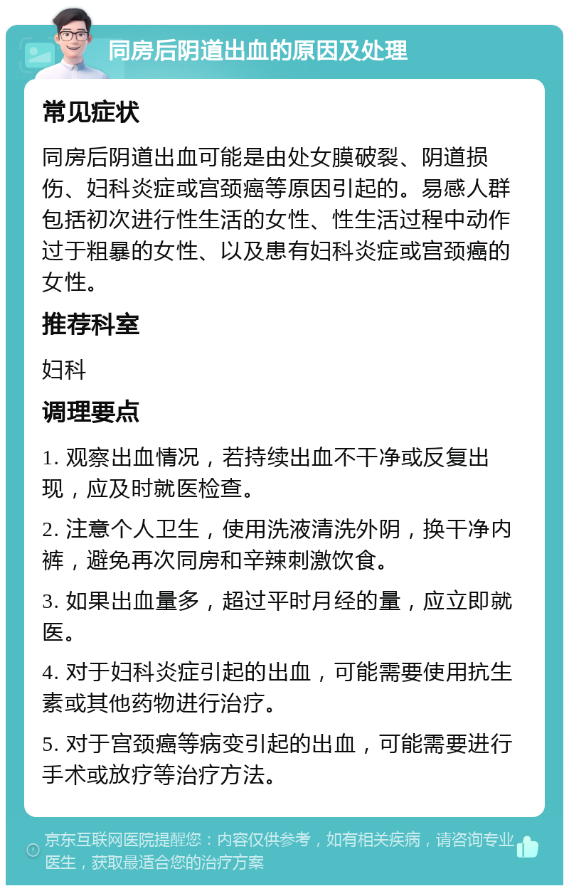 同房后阴道出血的原因及处理 常见症状 同房后阴道出血可能是由处女膜破裂、阴道损伤、妇科炎症或宫颈癌等原因引起的。易感人群包括初次进行性生活的女性、性生活过程中动作过于粗暴的女性、以及患有妇科炎症或宫颈癌的女性。 推荐科室 妇科 调理要点 1. 观察出血情况，若持续出血不干净或反复出现，应及时就医检查。 2. 注意个人卫生，使用洗液清洗外阴，换干净内裤，避免再次同房和辛辣刺激饮食。 3. 如果出血量多，超过平时月经的量，应立即就医。 4. 对于妇科炎症引起的出血，可能需要使用抗生素或其他药物进行治疗。 5. 对于宫颈癌等病变引起的出血，可能需要进行手术或放疗等治疗方法。