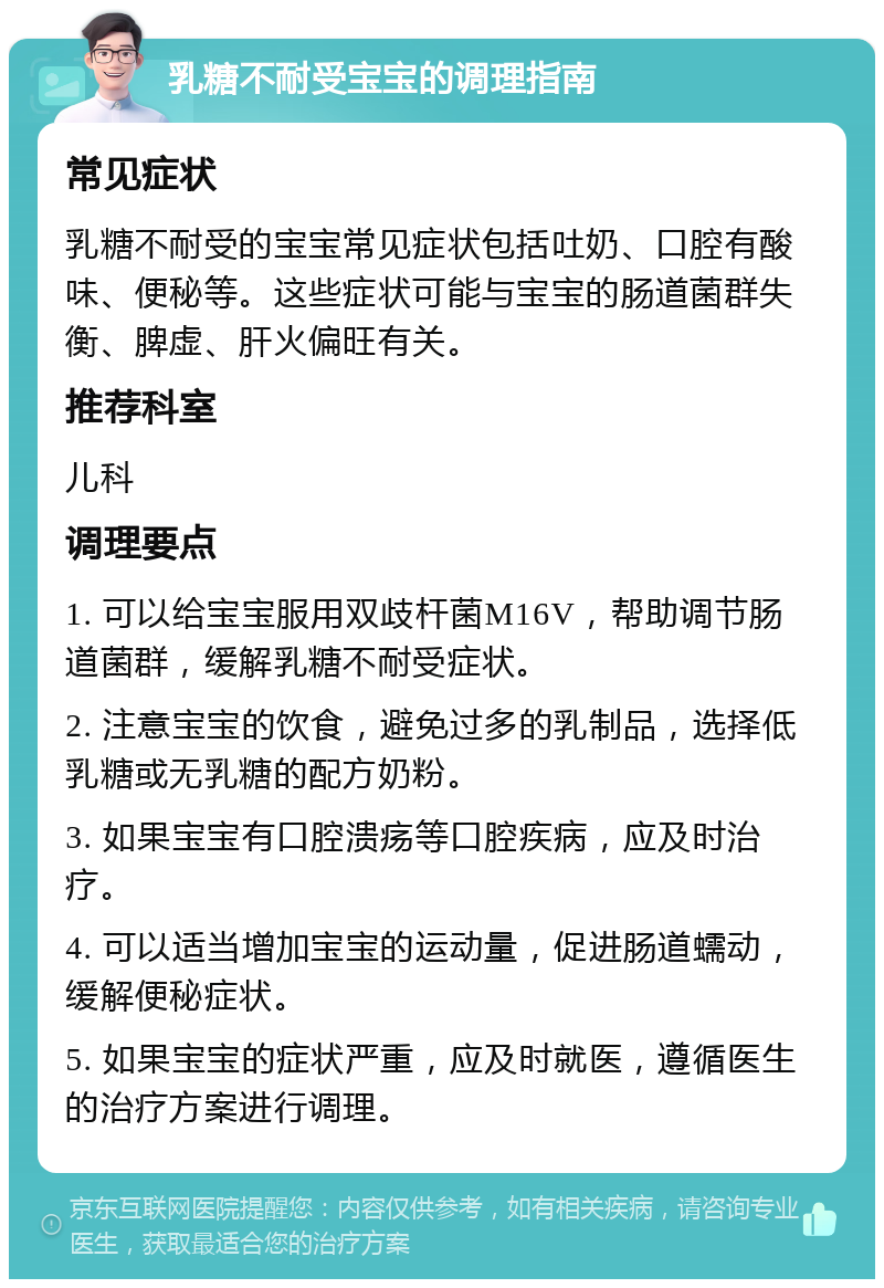 乳糖不耐受宝宝的调理指南 常见症状 乳糖不耐受的宝宝常见症状包括吐奶、口腔有酸味、便秘等。这些症状可能与宝宝的肠道菌群失衡、脾虚、肝火偏旺有关。 推荐科室 儿科 调理要点 1. 可以给宝宝服用双歧杆菌M16V，帮助调节肠道菌群，缓解乳糖不耐受症状。 2. 注意宝宝的饮食，避免过多的乳制品，选择低乳糖或无乳糖的配方奶粉。 3. 如果宝宝有口腔溃疡等口腔疾病，应及时治疗。 4. 可以适当增加宝宝的运动量，促进肠道蠕动，缓解便秘症状。 5. 如果宝宝的症状严重，应及时就医，遵循医生的治疗方案进行调理。