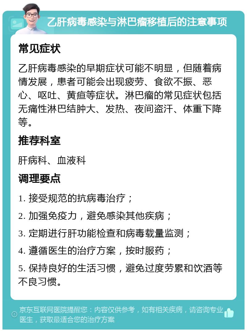 乙肝病毒感染与淋巴瘤移植后的注意事项 常见症状 乙肝病毒感染的早期症状可能不明显，但随着病情发展，患者可能会出现疲劳、食欲不振、恶心、呕吐、黄疸等症状。淋巴瘤的常见症状包括无痛性淋巴结肿大、发热、夜间盗汗、体重下降等。 推荐科室 肝病科、血液科 调理要点 1. 接受规范的抗病毒治疗； 2. 加强免疫力，避免感染其他疾病； 3. 定期进行肝功能检查和病毒载量监测； 4. 遵循医生的治疗方案，按时服药； 5. 保持良好的生活习惯，避免过度劳累和饮酒等不良习惯。