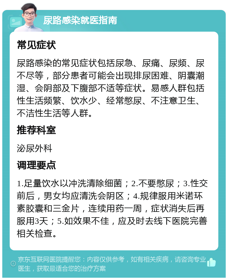 尿路感染就医指南 常见症状 尿路感染的常见症状包括尿急、尿痛、尿频、尿不尽等，部分患者可能会出现排尿困难、阴囊潮湿、会阴部及下腹部不适等症状。易感人群包括性生活频繁、饮水少、经常憋尿、不注意卫生、不洁性生活等人群。 推荐科室 泌尿外科 调理要点 1.足量饮水以冲洗清除细菌；2.不要憋尿；3.性交前后，男女均应清洗会阴区；4.规律服用米诺环素胶囊和三金片，连续用药一周，症状消失后再服用3天；5.如效果不佳，应及时去线下医院完善相关检查。