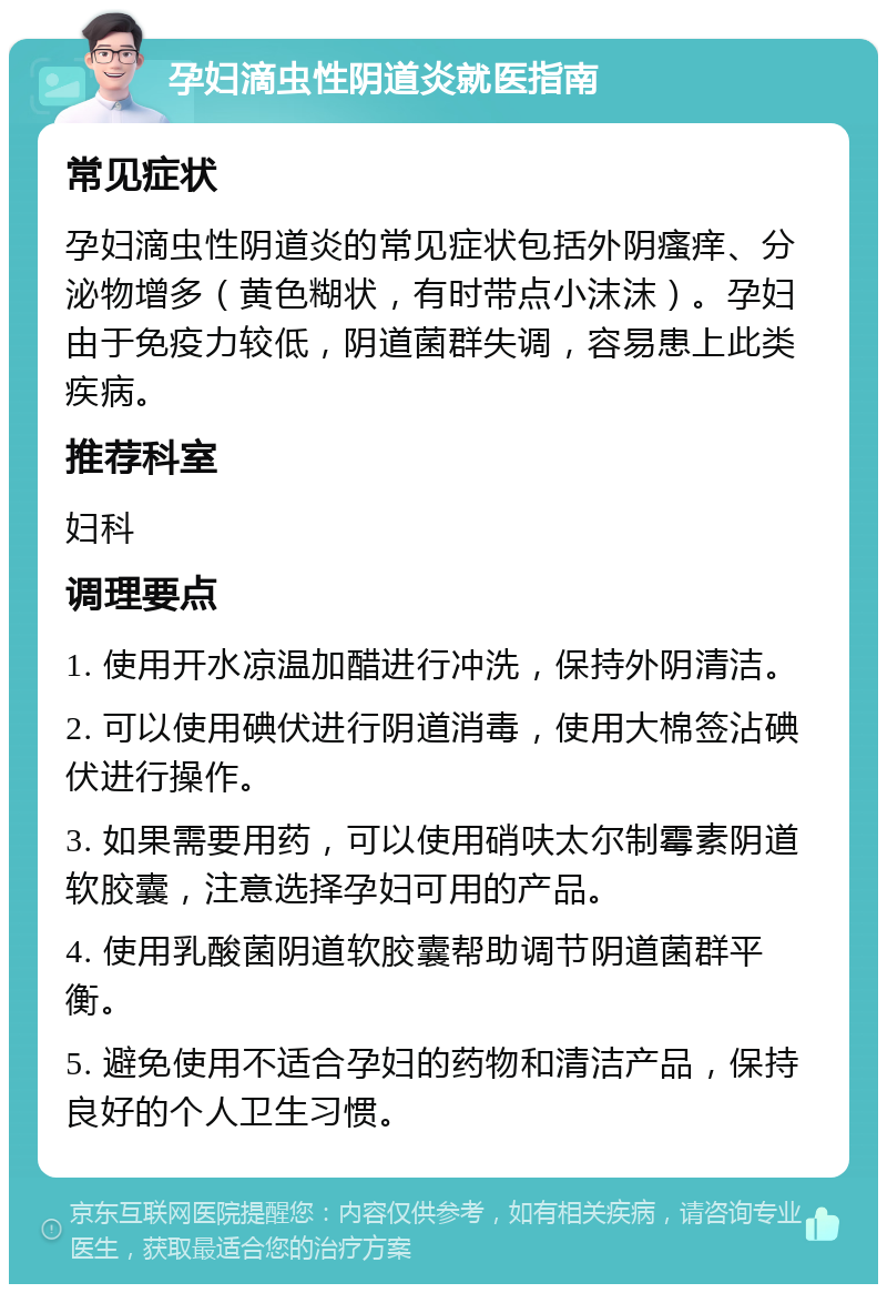 孕妇滴虫性阴道炎就医指南 常见症状 孕妇滴虫性阴道炎的常见症状包括外阴瘙痒、分泌物增多（黄色糊状，有时带点小沫沫）。孕妇由于免疫力较低，阴道菌群失调，容易患上此类疾病。 推荐科室 妇科 调理要点 1. 使用开水凉温加醋进行冲洗，保持外阴清洁。 2. 可以使用碘伏进行阴道消毒，使用大棉签沾碘伏进行操作。 3. 如果需要用药，可以使用硝呋太尔制霉素阴道软胶囊，注意选择孕妇可用的产品。 4. 使用乳酸菌阴道软胶囊帮助调节阴道菌群平衡。 5. 避免使用不适合孕妇的药物和清洁产品，保持良好的个人卫生习惯。