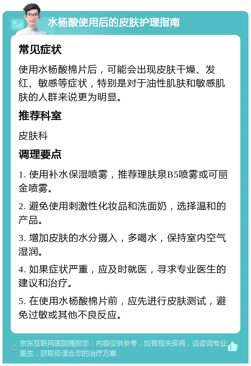 水杨酸使用后的皮肤护理指南 常见症状 使用水杨酸棉片后，可能会出现皮肤干燥、发红、敏感等症状，特别是对于油性肌肤和敏感肌肤的人群来说更为明显。 推荐科室 皮肤科 调理要点 1. 使用补水保湿喷雾，推荐理肤泉B5喷雾或可丽金喷雾。 2. 避免使用刺激性化妆品和洗面奶，选择温和的产品。 3. 增加皮肤的水分摄入，多喝水，保持室内空气湿润。 4. 如果症状严重，应及时就医，寻求专业医生的建议和治疗。 5. 在使用水杨酸棉片前，应先进行皮肤测试，避免过敏或其他不良反应。