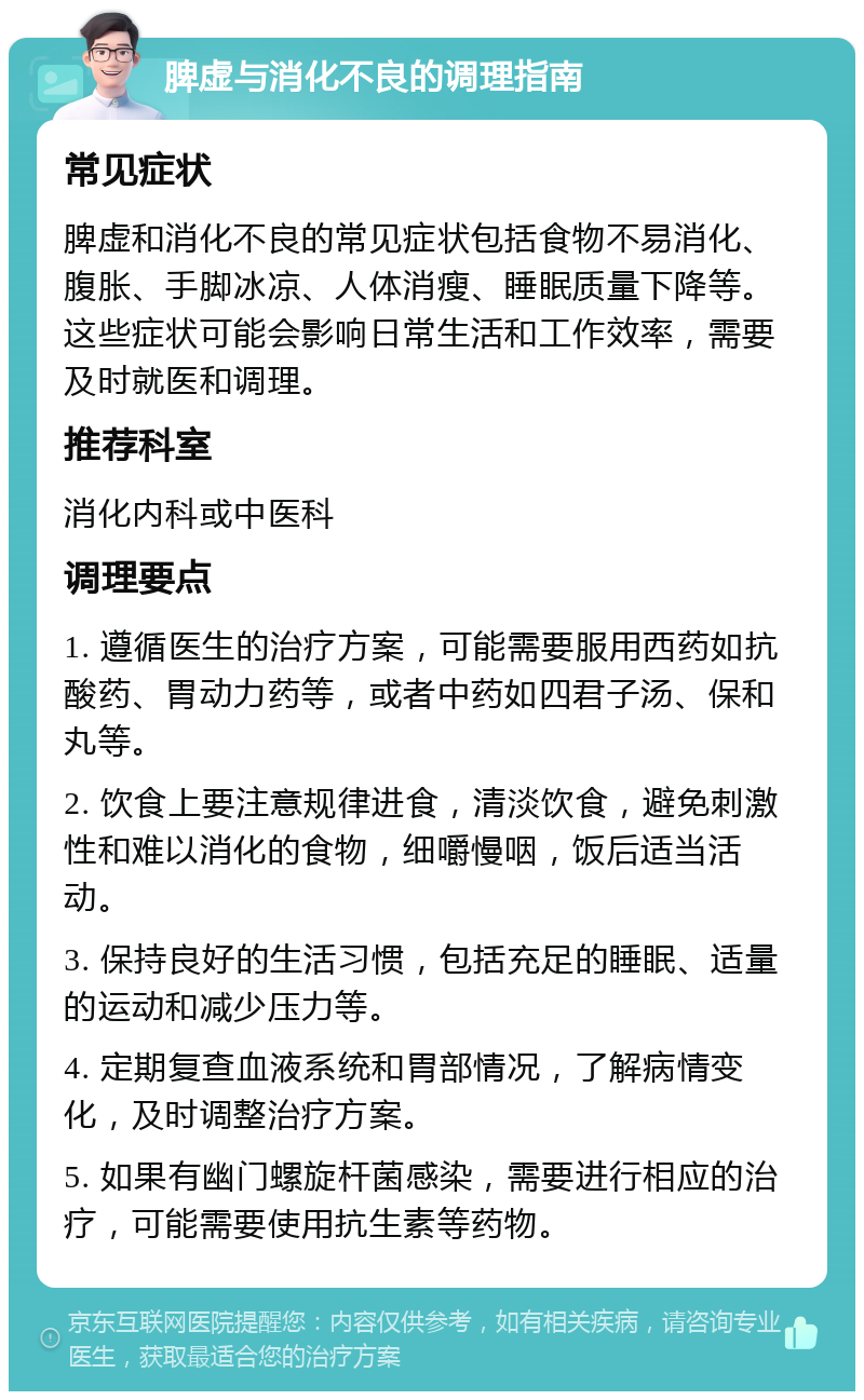 脾虚与消化不良的调理指南 常见症状 脾虚和消化不良的常见症状包括食物不易消化、腹胀、手脚冰凉、人体消瘦、睡眠质量下降等。这些症状可能会影响日常生活和工作效率，需要及时就医和调理。 推荐科室 消化内科或中医科 调理要点 1. 遵循医生的治疗方案，可能需要服用西药如抗酸药、胃动力药等，或者中药如四君子汤、保和丸等。 2. 饮食上要注意规律进食，清淡饮食，避免刺激性和难以消化的食物，细嚼慢咽，饭后适当活动。 3. 保持良好的生活习惯，包括充足的睡眠、适量的运动和减少压力等。 4. 定期复查血液系统和胃部情况，了解病情变化，及时调整治疗方案。 5. 如果有幽门螺旋杆菌感染，需要进行相应的治疗，可能需要使用抗生素等药物。