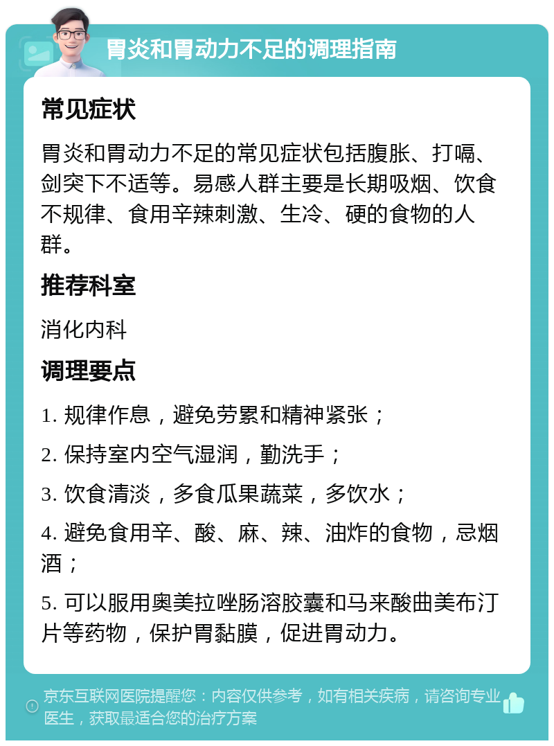 胃炎和胃动力不足的调理指南 常见症状 胃炎和胃动力不足的常见症状包括腹胀、打嗝、剑突下不适等。易感人群主要是长期吸烟、饮食不规律、食用辛辣刺激、生冷、硬的食物的人群。 推荐科室 消化内科 调理要点 1. 规律作息，避免劳累和精神紧张； 2. 保持室内空气湿润，勤洗手； 3. 饮食清淡，多食瓜果蔬菜，多饮水； 4. 避免食用辛、酸、麻、辣、油炸的食物，忌烟酒； 5. 可以服用奥美拉唑肠溶胶囊和马来酸曲美布汀片等药物，保护胃黏膜，促进胃动力。