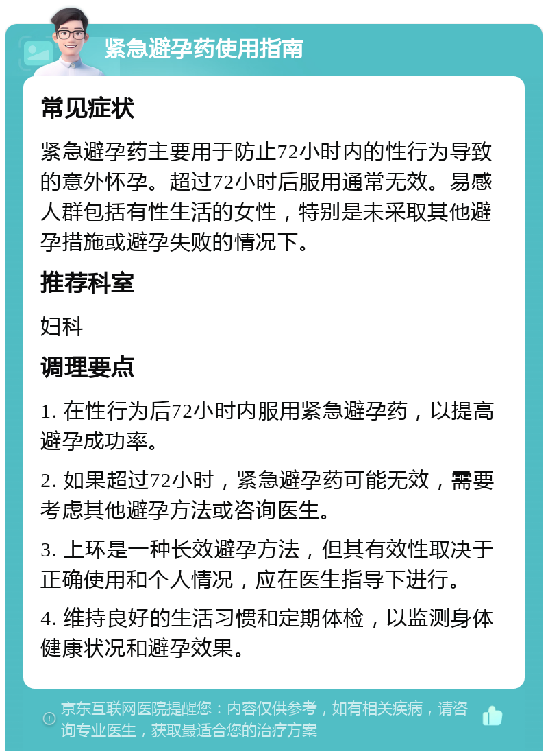 紧急避孕药使用指南 常见症状 紧急避孕药主要用于防止72小时内的性行为导致的意外怀孕。超过72小时后服用通常无效。易感人群包括有性生活的女性，特别是未采取其他避孕措施或避孕失败的情况下。 推荐科室 妇科 调理要点 1. 在性行为后72小时内服用紧急避孕药，以提高避孕成功率。 2. 如果超过72小时，紧急避孕药可能无效，需要考虑其他避孕方法或咨询医生。 3. 上环是一种长效避孕方法，但其有效性取决于正确使用和个人情况，应在医生指导下进行。 4. 维持良好的生活习惯和定期体检，以监测身体健康状况和避孕效果。