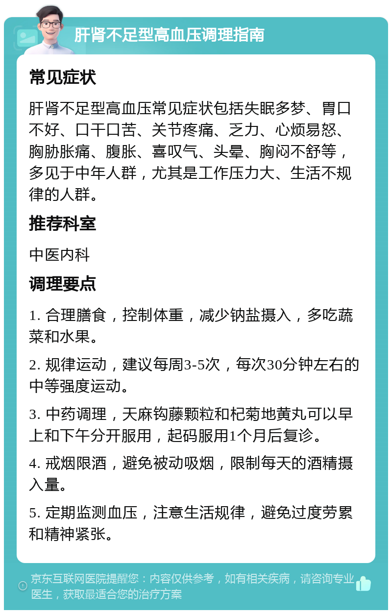 肝肾不足型高血压调理指南 常见症状 肝肾不足型高血压常见症状包括失眠多梦、胃口不好、口干口苦、关节疼痛、乏力、心烦易怒、胸胁胀痛、腹胀、喜叹气、头晕、胸闷不舒等，多见于中年人群，尤其是工作压力大、生活不规律的人群。 推荐科室 中医内科 调理要点 1. 合理膳食，控制体重，减少钠盐摄入，多吃蔬菜和水果。 2. 规律运动，建议每周3-5次，每次30分钟左右的中等强度运动。 3. 中药调理，天麻钩藤颗粒和杞菊地黄丸可以早上和下午分开服用，起码服用1个月后复诊。 4. 戒烟限酒，避免被动吸烟，限制每天的酒精摄入量。 5. 定期监测血压，注意生活规律，避免过度劳累和精神紧张。