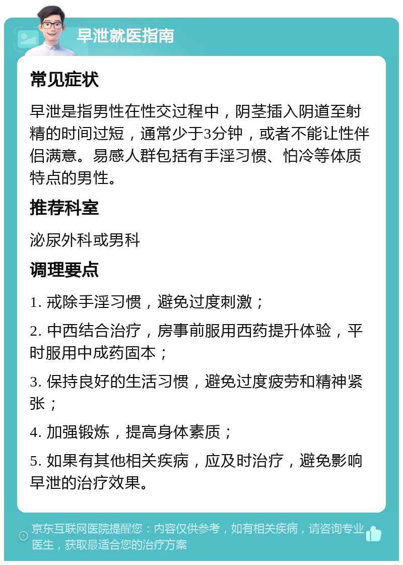 早泄就医指南 常见症状 早泄是指男性在性交过程中，阴茎插入阴道至射精的时间过短，通常少于3分钟，或者不能让性伴侣满意。易感人群包括有手淫习惯、怕冷等体质特点的男性。 推荐科室 泌尿外科或男科 调理要点 1. 戒除手淫习惯，避免过度刺激； 2. 中西结合治疗，房事前服用西药提升体验，平时服用中成药固本； 3. 保持良好的生活习惯，避免过度疲劳和精神紧张； 4. 加强锻炼，提高身体素质； 5. 如果有其他相关疾病，应及时治疗，避免影响早泄的治疗效果。