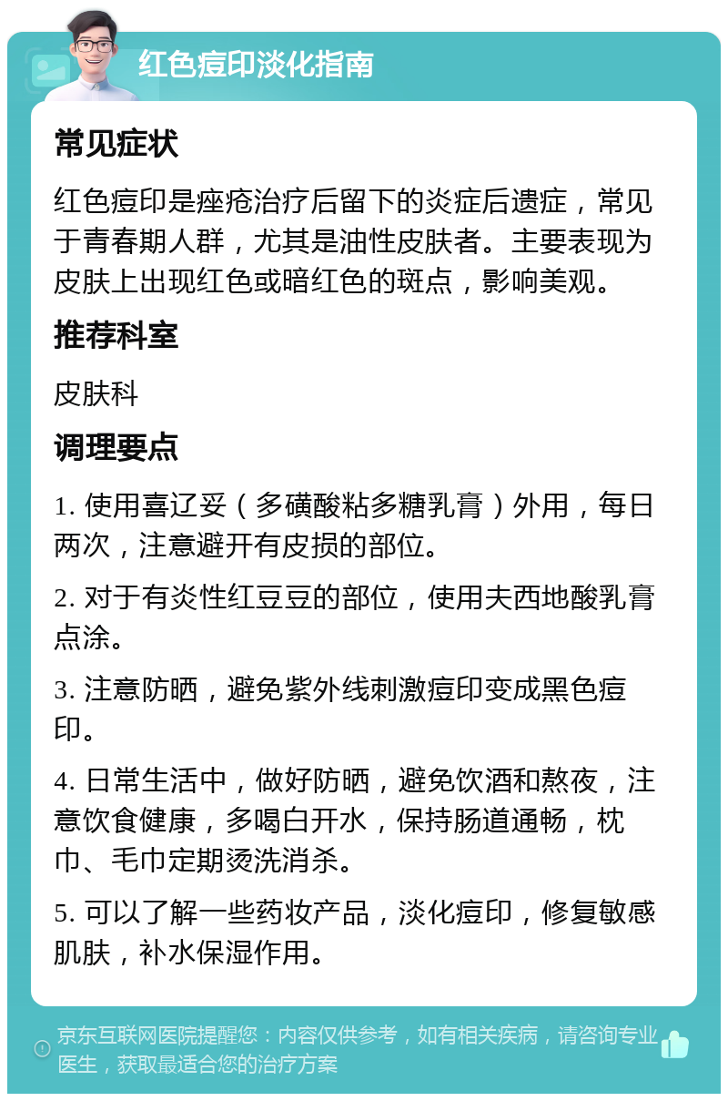 红色痘印淡化指南 常见症状 红色痘印是痤疮治疗后留下的炎症后遗症，常见于青春期人群，尤其是油性皮肤者。主要表现为皮肤上出现红色或暗红色的斑点，影响美观。 推荐科室 皮肤科 调理要点 1. 使用喜辽妥（多磺酸粘多糖乳膏）外用，每日两次，注意避开有皮损的部位。 2. 对于有炎性红豆豆的部位，使用夫西地酸乳膏点涂。 3. 注意防晒，避免紫外线刺激痘印变成黑色痘印。 4. 日常生活中，做好防晒，避免饮酒和熬夜，注意饮食健康，多喝白开水，保持肠道通畅，枕巾、毛巾定期烫洗消杀。 5. 可以了解一些药妆产品，淡化痘印，修复敏感肌肤，补水保湿作用。