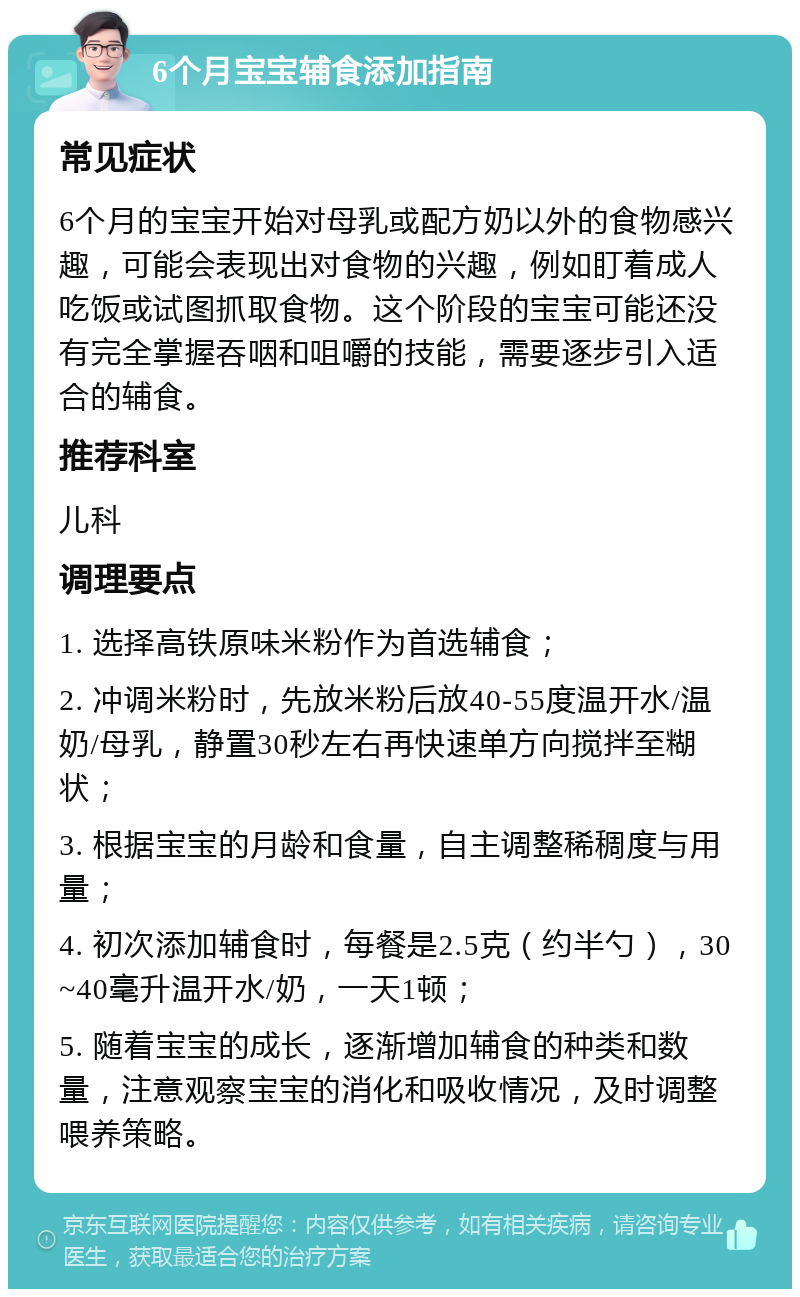 6个月宝宝辅食添加指南 常见症状 6个月的宝宝开始对母乳或配方奶以外的食物感兴趣，可能会表现出对食物的兴趣，例如盯着成人吃饭或试图抓取食物。这个阶段的宝宝可能还没有完全掌握吞咽和咀嚼的技能，需要逐步引入适合的辅食。 推荐科室 儿科 调理要点 1. 选择高铁原味米粉作为首选辅食； 2. 冲调米粉时，先放米粉后放40-55度温开水/温奶/母乳，静置30秒左右再快速单方向搅拌至糊状； 3. 根据宝宝的月龄和食量，自主调整稀稠度与用量； 4. 初次添加辅食时，每餐是2.5克（约半勺），30~40毫升温开水/奶，一天1顿； 5. 随着宝宝的成长，逐渐增加辅食的种类和数量，注意观察宝宝的消化和吸收情况，及时调整喂养策略。