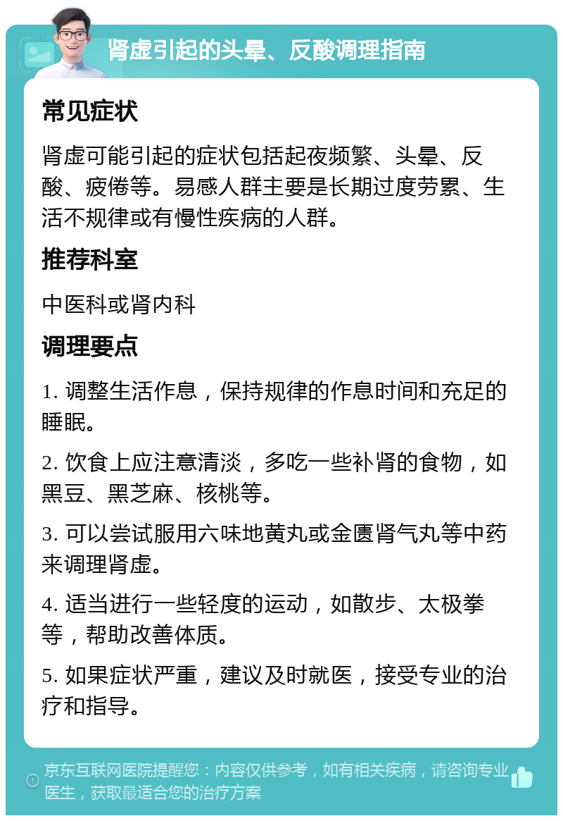 肾虚引起的头晕、反酸调理指南 常见症状 肾虚可能引起的症状包括起夜频繁、头晕、反酸、疲倦等。易感人群主要是长期过度劳累、生活不规律或有慢性疾病的人群。 推荐科室 中医科或肾内科 调理要点 1. 调整生活作息，保持规律的作息时间和充足的睡眠。 2. 饮食上应注意清淡，多吃一些补肾的食物，如黑豆、黑芝麻、核桃等。 3. 可以尝试服用六味地黄丸或金匮肾气丸等中药来调理肾虚。 4. 适当进行一些轻度的运动，如散步、太极拳等，帮助改善体质。 5. 如果症状严重，建议及时就医，接受专业的治疗和指导。