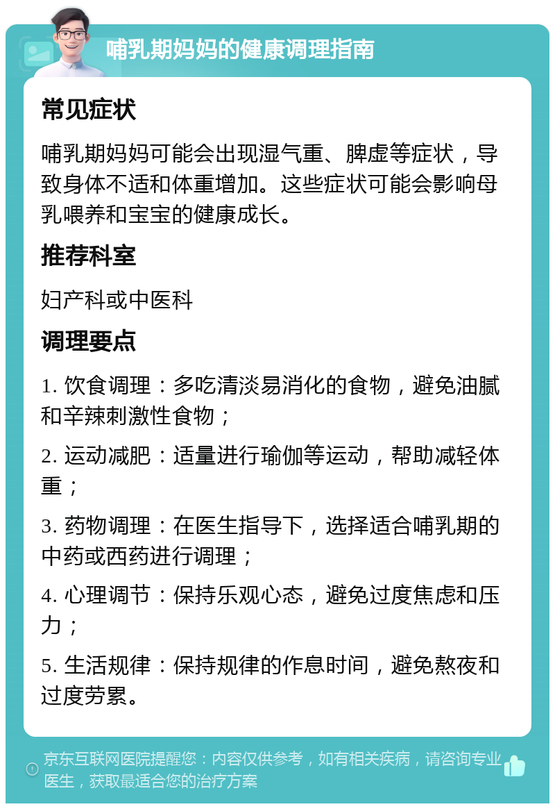 哺乳期妈妈的健康调理指南 常见症状 哺乳期妈妈可能会出现湿气重、脾虚等症状，导致身体不适和体重增加。这些症状可能会影响母乳喂养和宝宝的健康成长。 推荐科室 妇产科或中医科 调理要点 1. 饮食调理：多吃清淡易消化的食物，避免油腻和辛辣刺激性食物； 2. 运动减肥：适量进行瑜伽等运动，帮助减轻体重； 3. 药物调理：在医生指导下，选择适合哺乳期的中药或西药进行调理； 4. 心理调节：保持乐观心态，避免过度焦虑和压力； 5. 生活规律：保持规律的作息时间，避免熬夜和过度劳累。