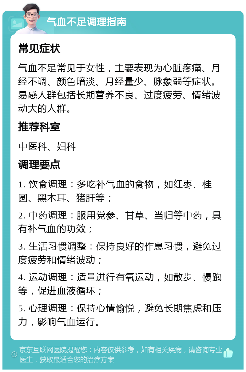 气血不足调理指南 常见症状 气血不足常见于女性，主要表现为心脏疼痛、月经不调、颜色暗淡、月经量少、脉象弱等症状。易感人群包括长期营养不良、过度疲劳、情绪波动大的人群。 推荐科室 中医科、妇科 调理要点 1. 饮食调理：多吃补气血的食物，如红枣、桂圆、黑木耳、猪肝等； 2. 中药调理：服用党参、甘草、当归等中药，具有补气血的功效； 3. 生活习惯调整：保持良好的作息习惯，避免过度疲劳和情绪波动； 4. 运动调理：适量进行有氧运动，如散步、慢跑等，促进血液循环； 5. 心理调理：保持心情愉悦，避免长期焦虑和压力，影响气血运行。