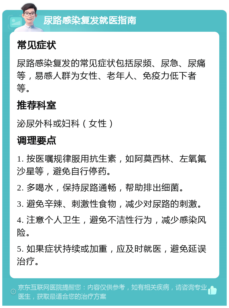 尿路感染复发就医指南 常见症状 尿路感染复发的常见症状包括尿频、尿急、尿痛等，易感人群为女性、老年人、免疫力低下者等。 推荐科室 泌尿外科或妇科（女性） 调理要点 1. 按医嘱规律服用抗生素，如阿莫西林、左氧氟沙星等，避免自行停药。 2. 多喝水，保持尿路通畅，帮助排出细菌。 3. 避免辛辣、刺激性食物，减少对尿路的刺激。 4. 注意个人卫生，避免不洁性行为，减少感染风险。 5. 如果症状持续或加重，应及时就医，避免延误治疗。