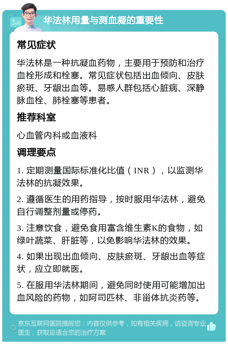 华法林用量与测血凝的重要性 常见症状 华法林是一种抗凝血药物，主要用于预防和治疗血栓形成和栓塞。常见症状包括出血倾向、皮肤瘀斑、牙龈出血等。易感人群包括心脏病、深静脉血栓、肺栓塞等患者。 推荐科室 心血管内科或血液科 调理要点 1. 定期测量国际标准化比值（INR），以监测华法林的抗凝效果。 2. 遵循医生的用药指导，按时服用华法林，避免自行调整剂量或停药。 3. 注意饮食，避免食用富含维生素K的食物，如绿叶蔬菜、肝脏等，以免影响华法林的效果。 4. 如果出现出血倾向、皮肤瘀斑、牙龈出血等症状，应立即就医。 5. 在服用华法林期间，避免同时使用可能增加出血风险的药物，如阿司匹林、非甾体抗炎药等。