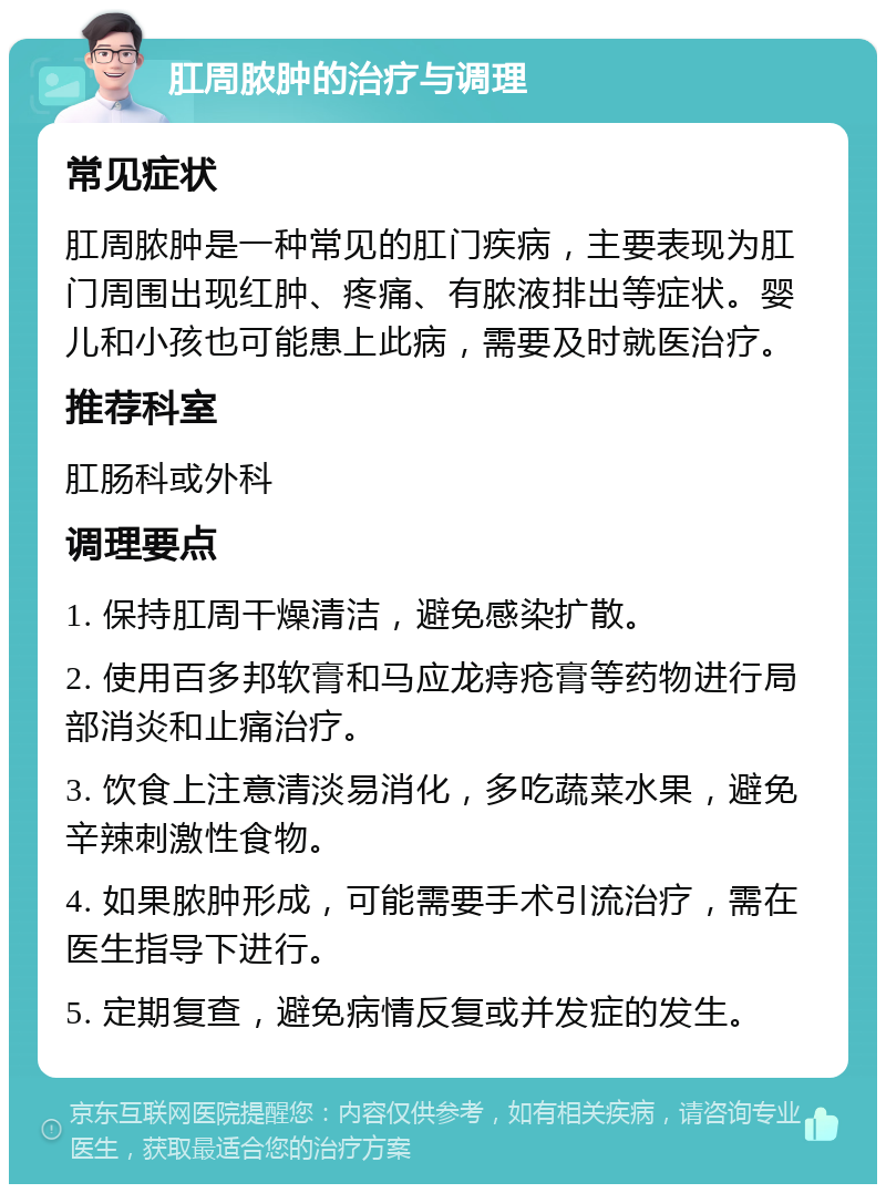 肛周脓肿的治疗与调理 常见症状 肛周脓肿是一种常见的肛门疾病，主要表现为肛门周围出现红肿、疼痛、有脓液排出等症状。婴儿和小孩也可能患上此病，需要及时就医治疗。 推荐科室 肛肠科或外科 调理要点 1. 保持肛周干燥清洁，避免感染扩散。 2. 使用百多邦软膏和马应龙痔疮膏等药物进行局部消炎和止痛治疗。 3. 饮食上注意清淡易消化，多吃蔬菜水果，避免辛辣刺激性食物。 4. 如果脓肿形成，可能需要手术引流治疗，需在医生指导下进行。 5. 定期复查，避免病情反复或并发症的发生。