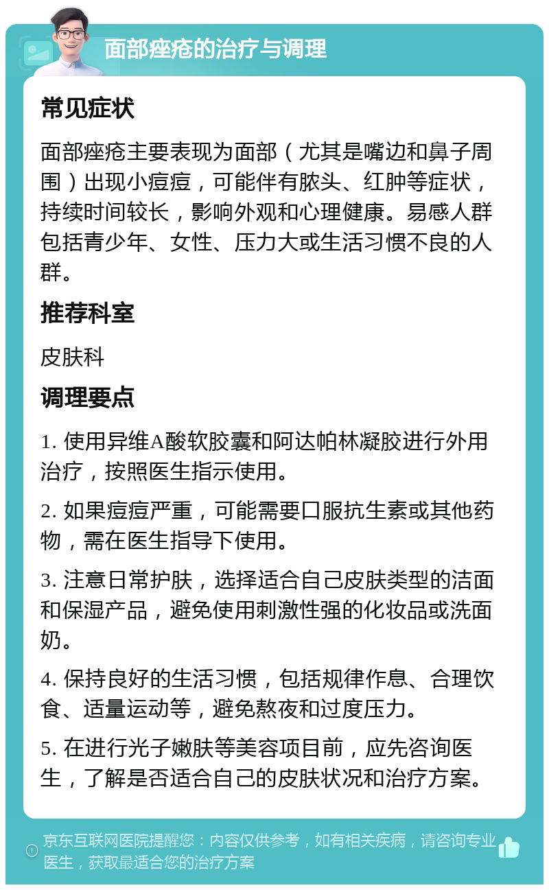 面部痤疮的治疗与调理 常见症状 面部痤疮主要表现为面部（尤其是嘴边和鼻子周围）出现小痘痘，可能伴有脓头、红肿等症状，持续时间较长，影响外观和心理健康。易感人群包括青少年、女性、压力大或生活习惯不良的人群。 推荐科室 皮肤科 调理要点 1. 使用异维A酸软胶囊和阿达帕林凝胶进行外用治疗，按照医生指示使用。 2. 如果痘痘严重，可能需要口服抗生素或其他药物，需在医生指导下使用。 3. 注意日常护肤，选择适合自己皮肤类型的洁面和保湿产品，避免使用刺激性强的化妆品或洗面奶。 4. 保持良好的生活习惯，包括规律作息、合理饮食、适量运动等，避免熬夜和过度压力。 5. 在进行光子嫩肤等美容项目前，应先咨询医生，了解是否适合自己的皮肤状况和治疗方案。