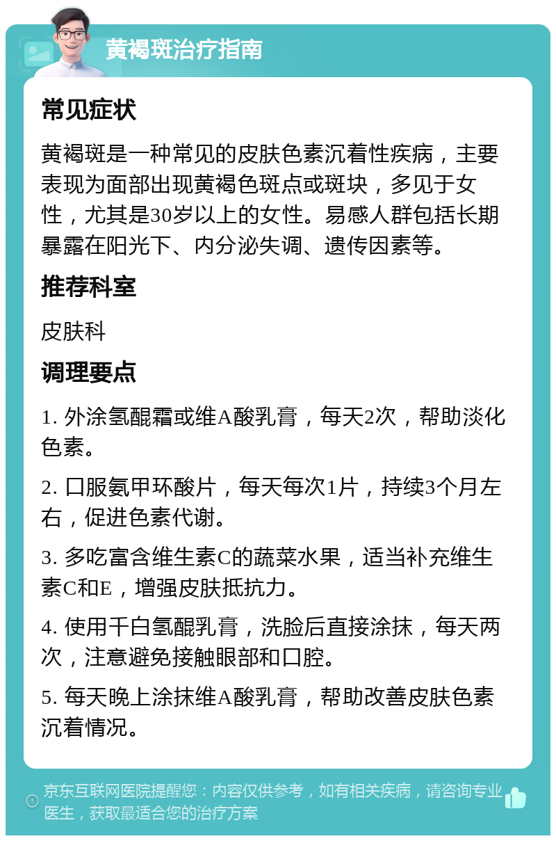 黄褐斑治疗指南 常见症状 黄褐斑是一种常见的皮肤色素沉着性疾病，主要表现为面部出现黄褐色斑点或斑块，多见于女性，尤其是30岁以上的女性。易感人群包括长期暴露在阳光下、内分泌失调、遗传因素等。 推荐科室 皮肤科 调理要点 1. 外涂氢醌霜或维A酸乳膏，每天2次，帮助淡化色素。 2. 口服氨甲环酸片，每天每次1片，持续3个月左右，促进色素代谢。 3. 多吃富含维生素C的蔬菜水果，适当补充维生素C和E，增强皮肤抵抗力。 4. 使用千白氢醌乳膏，洗脸后直接涂抹，每天两次，注意避免接触眼部和口腔。 5. 每天晚上涂抹维A酸乳膏，帮助改善皮肤色素沉着情况。