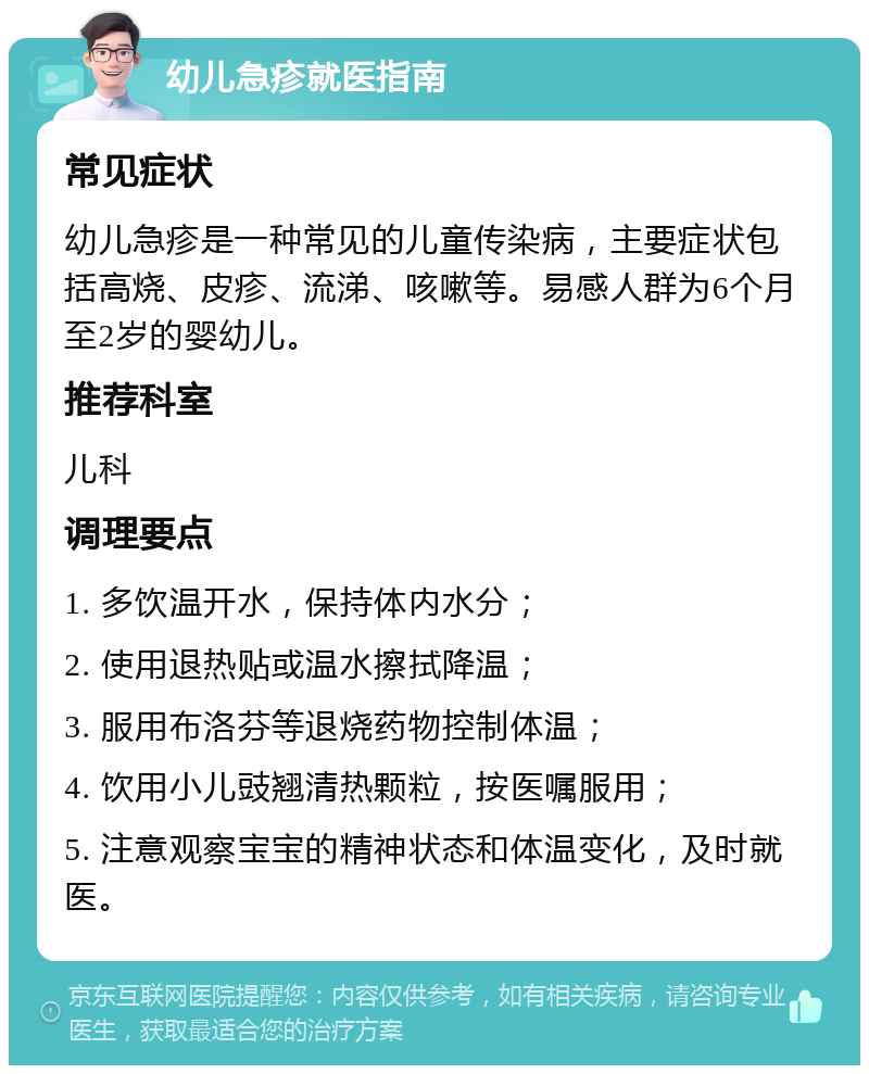 幼儿急疹就医指南 常见症状 幼儿急疹是一种常见的儿童传染病，主要症状包括高烧、皮疹、流涕、咳嗽等。易感人群为6个月至2岁的婴幼儿。 推荐科室 儿科 调理要点 1. 多饮温开水，保持体内水分； 2. 使用退热贴或温水擦拭降温； 3. 服用布洛芬等退烧药物控制体温； 4. 饮用小儿豉翘清热颗粒，按医嘱服用； 5. 注意观察宝宝的精神状态和体温变化，及时就医。