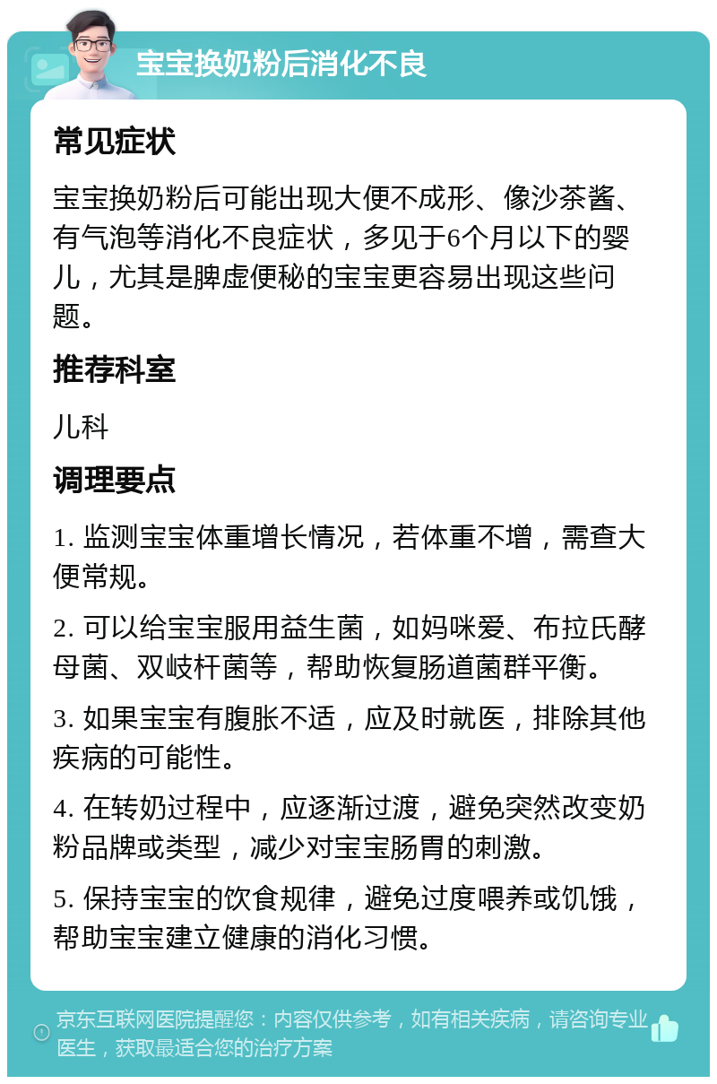 宝宝换奶粉后消化不良 常见症状 宝宝换奶粉后可能出现大便不成形、像沙茶酱、有气泡等消化不良症状，多见于6个月以下的婴儿，尤其是脾虚便秘的宝宝更容易出现这些问题。 推荐科室 儿科 调理要点 1. 监测宝宝体重增长情况，若体重不增，需查大便常规。 2. 可以给宝宝服用益生菌，如妈咪爱、布拉氏酵母菌、双岐杆菌等，帮助恢复肠道菌群平衡。 3. 如果宝宝有腹胀不适，应及时就医，排除其他疾病的可能性。 4. 在转奶过程中，应逐渐过渡，避免突然改变奶粉品牌或类型，减少对宝宝肠胃的刺激。 5. 保持宝宝的饮食规律，避免过度喂养或饥饿，帮助宝宝建立健康的消化习惯。