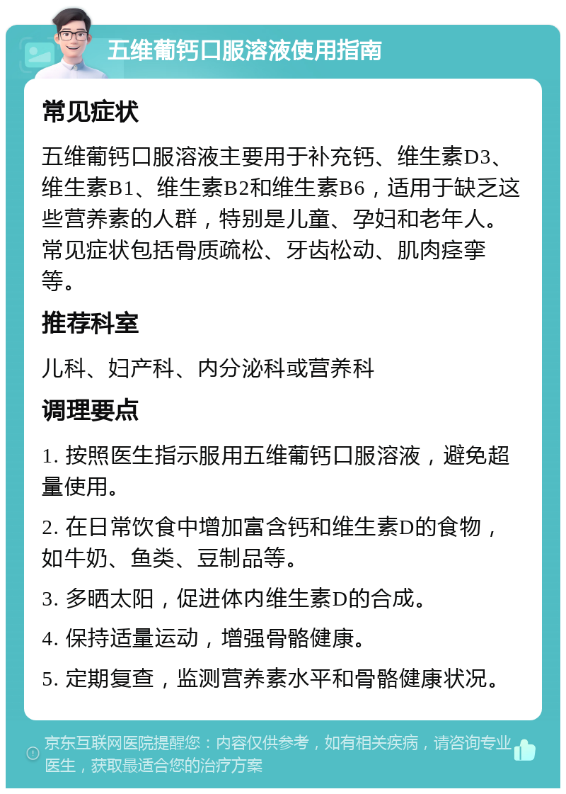 五维葡钙口服溶液使用指南 常见症状 五维葡钙口服溶液主要用于补充钙、维生素D3、维生素B1、维生素B2和维生素B6，适用于缺乏这些营养素的人群，特别是儿童、孕妇和老年人。常见症状包括骨质疏松、牙齿松动、肌肉痉挛等。 推荐科室 儿科、妇产科、内分泌科或营养科 调理要点 1. 按照医生指示服用五维葡钙口服溶液，避免超量使用。 2. 在日常饮食中增加富含钙和维生素D的食物，如牛奶、鱼类、豆制品等。 3. 多晒太阳，促进体内维生素D的合成。 4. 保持适量运动，增强骨骼健康。 5. 定期复查，监测营养素水平和骨骼健康状况。