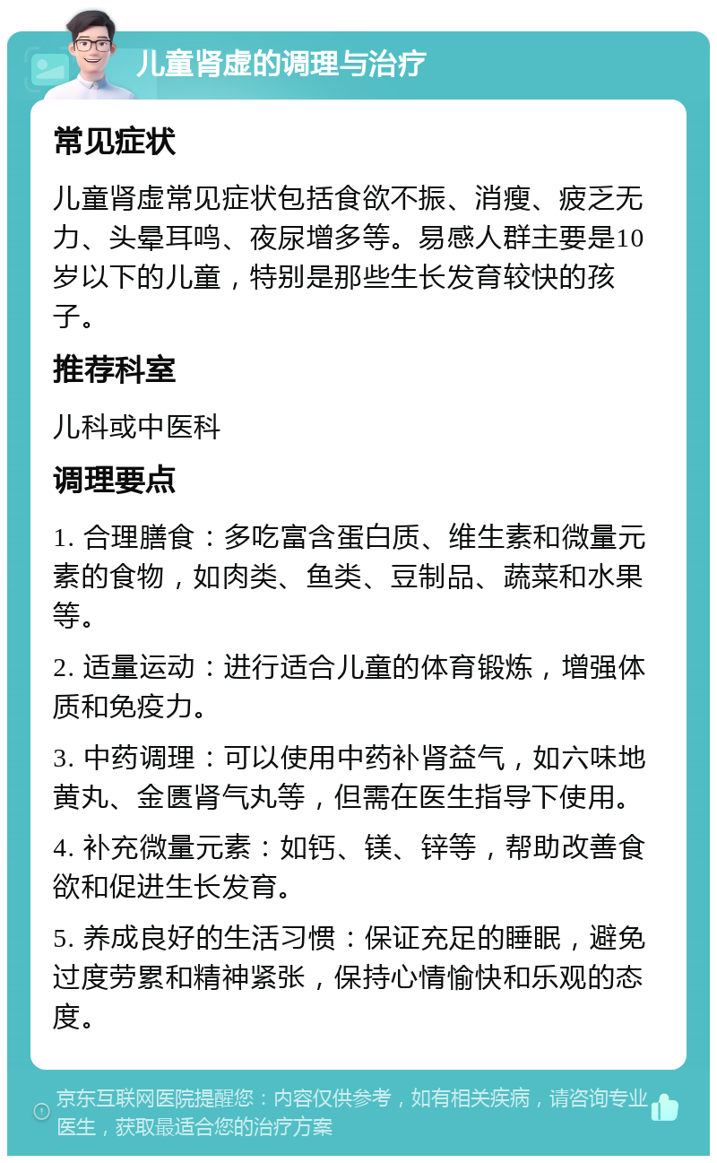 儿童肾虚的调理与治疗 常见症状 儿童肾虚常见症状包括食欲不振、消瘦、疲乏无力、头晕耳鸣、夜尿增多等。易感人群主要是10岁以下的儿童，特别是那些生长发育较快的孩子。 推荐科室 儿科或中医科 调理要点 1. 合理膳食：多吃富含蛋白质、维生素和微量元素的食物，如肉类、鱼类、豆制品、蔬菜和水果等。 2. 适量运动：进行适合儿童的体育锻炼，增强体质和免疫力。 3. 中药调理：可以使用中药补肾益气，如六味地黄丸、金匮肾气丸等，但需在医生指导下使用。 4. 补充微量元素：如钙、镁、锌等，帮助改善食欲和促进生长发育。 5. 养成良好的生活习惯：保证充足的睡眠，避免过度劳累和精神紧张，保持心情愉快和乐观的态度。