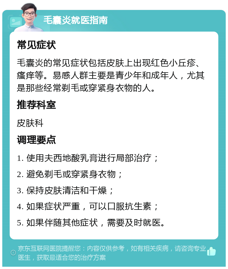 毛囊炎就医指南 常见症状 毛囊炎的常见症状包括皮肤上出现红色小丘疹、瘙痒等。易感人群主要是青少年和成年人，尤其是那些经常剃毛或穿紧身衣物的人。 推荐科室 皮肤科 调理要点 1. 使用夫西地酸乳膏进行局部治疗； 2. 避免剃毛或穿紧身衣物； 3. 保持皮肤清洁和干燥； 4. 如果症状严重，可以口服抗生素； 5. 如果伴随其他症状，需要及时就医。