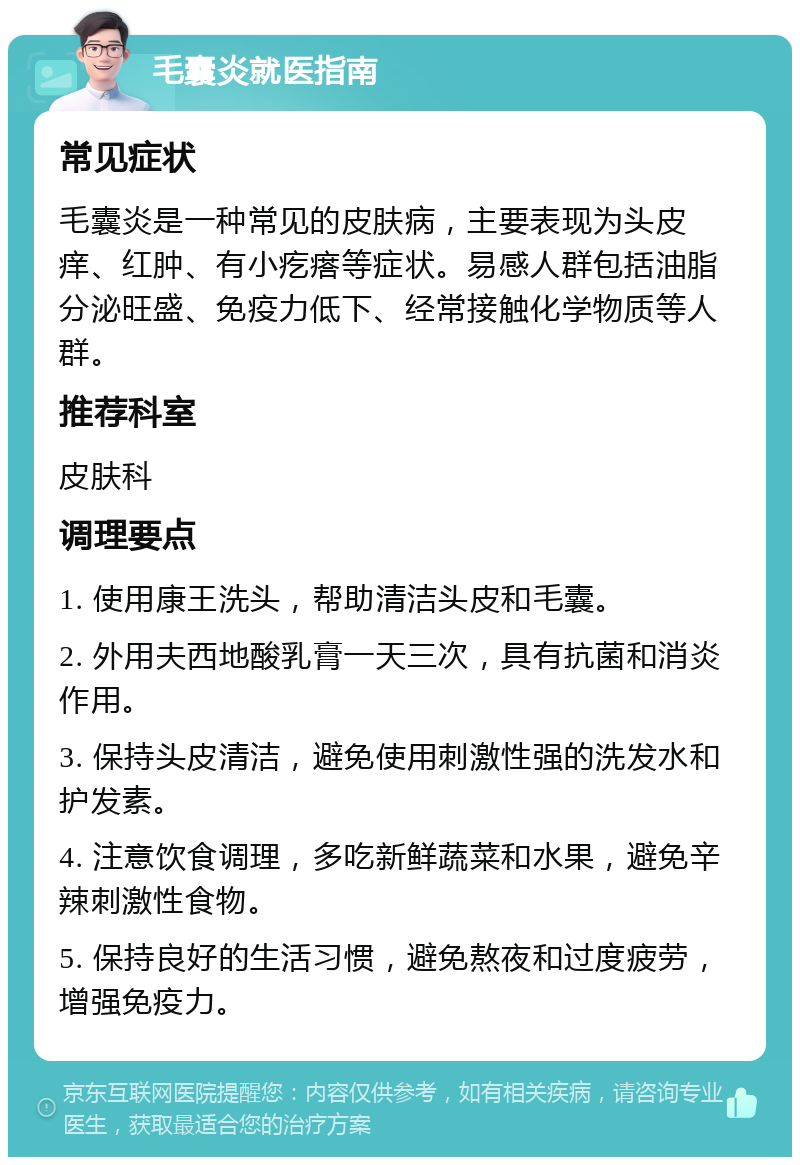 毛囊炎就医指南 常见症状 毛囊炎是一种常见的皮肤病，主要表现为头皮痒、红肿、有小疙瘩等症状。易感人群包括油脂分泌旺盛、免疫力低下、经常接触化学物质等人群。 推荐科室 皮肤科 调理要点 1. 使用康王洗头，帮助清洁头皮和毛囊。 2. 外用夫西地酸乳膏一天三次，具有抗菌和消炎作用。 3. 保持头皮清洁，避免使用刺激性强的洗发水和护发素。 4. 注意饮食调理，多吃新鲜蔬菜和水果，避免辛辣刺激性食物。 5. 保持良好的生活习惯，避免熬夜和过度疲劳，增强免疫力。