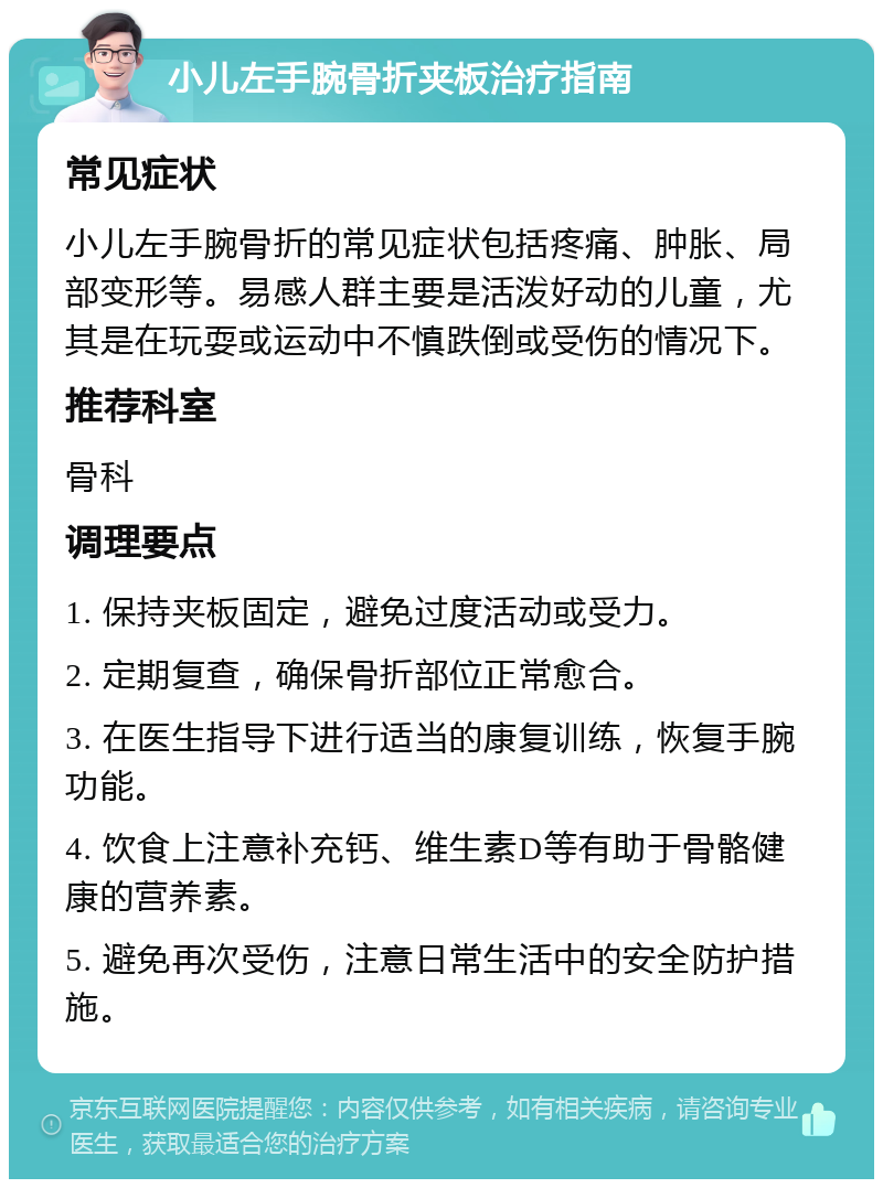 小儿左手腕骨折夹板治疗指南 常见症状 小儿左手腕骨折的常见症状包括疼痛、肿胀、局部变形等。易感人群主要是活泼好动的儿童，尤其是在玩耍或运动中不慎跌倒或受伤的情况下。 推荐科室 骨科 调理要点 1. 保持夹板固定，避免过度活动或受力。 2. 定期复查，确保骨折部位正常愈合。 3. 在医生指导下进行适当的康复训练，恢复手腕功能。 4. 饮食上注意补充钙、维生素D等有助于骨骼健康的营养素。 5. 避免再次受伤，注意日常生活中的安全防护措施。