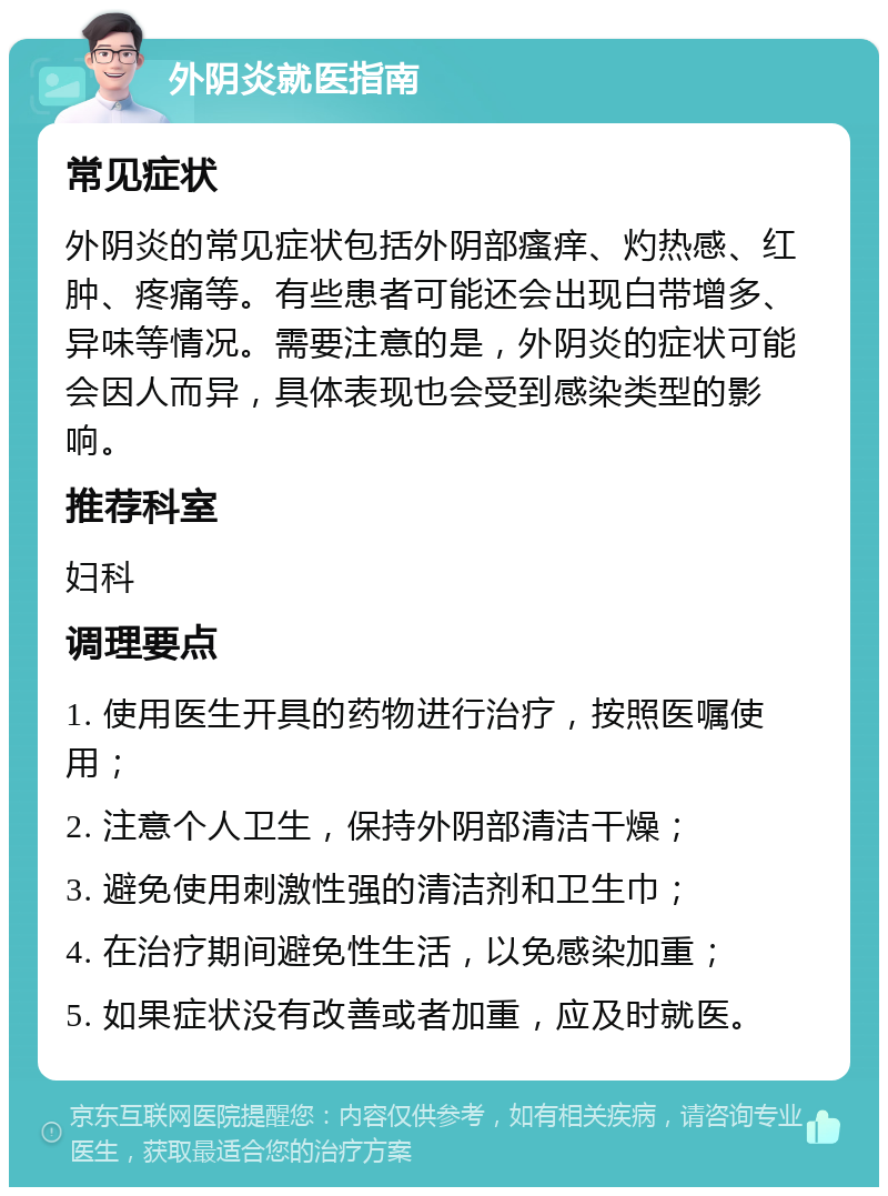 外阴炎就医指南 常见症状 外阴炎的常见症状包括外阴部瘙痒、灼热感、红肿、疼痛等。有些患者可能还会出现白带增多、异味等情况。需要注意的是，外阴炎的症状可能会因人而异，具体表现也会受到感染类型的影响。 推荐科室 妇科 调理要点 1. 使用医生开具的药物进行治疗，按照医嘱使用； 2. 注意个人卫生，保持外阴部清洁干燥； 3. 避免使用刺激性强的清洁剂和卫生巾； 4. 在治疗期间避免性生活，以免感染加重； 5. 如果症状没有改善或者加重，应及时就医。