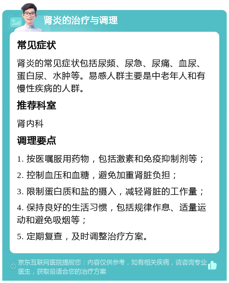 肾炎的治疗与调理 常见症状 肾炎的常见症状包括尿频、尿急、尿痛、血尿、蛋白尿、水肿等。易感人群主要是中老年人和有慢性疾病的人群。 推荐科室 肾内科 调理要点 1. 按医嘱服用药物，包括激素和免疫抑制剂等； 2. 控制血压和血糖，避免加重肾脏负担； 3. 限制蛋白质和盐的摄入，减轻肾脏的工作量； 4. 保持良好的生活习惯，包括规律作息、适量运动和避免吸烟等； 5. 定期复查，及时调整治疗方案。