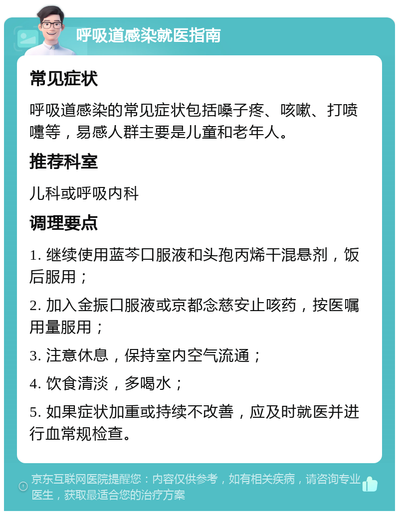 呼吸道感染就医指南 常见症状 呼吸道感染的常见症状包括嗓子疼、咳嗽、打喷嚏等，易感人群主要是儿童和老年人。 推荐科室 儿科或呼吸内科 调理要点 1. 继续使用蓝芩口服液和头孢丙烯干混悬剂，饭后服用； 2. 加入金振口服液或京都念慈安止咳药，按医嘱用量服用； 3. 注意休息，保持室内空气流通； 4. 饮食清淡，多喝水； 5. 如果症状加重或持续不改善，应及时就医并进行血常规检查。