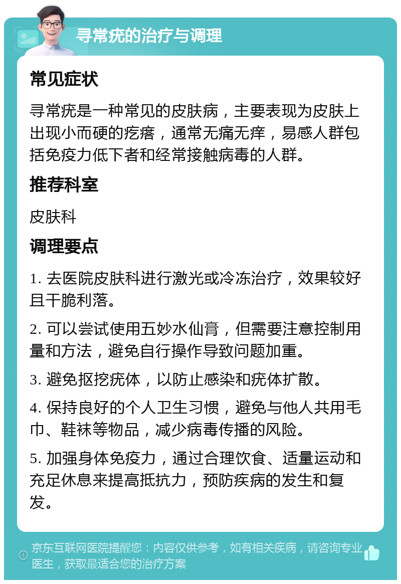 寻常疣的治疗与调理 常见症状 寻常疣是一种常见的皮肤病，主要表现为皮肤上出现小而硬的疙瘩，通常无痛无痒，易感人群包括免疫力低下者和经常接触病毒的人群。 推荐科室 皮肤科 调理要点 1. 去医院皮肤科进行激光或冷冻治疗，效果较好且干脆利落。 2. 可以尝试使用五妙水仙膏，但需要注意控制用量和方法，避免自行操作导致问题加重。 3. 避免抠挖疣体，以防止感染和疣体扩散。 4. 保持良好的个人卫生习惯，避免与他人共用毛巾、鞋袜等物品，减少病毒传播的风险。 5. 加强身体免疫力，通过合理饮食、适量运动和充足休息来提高抵抗力，预防疾病的发生和复发。