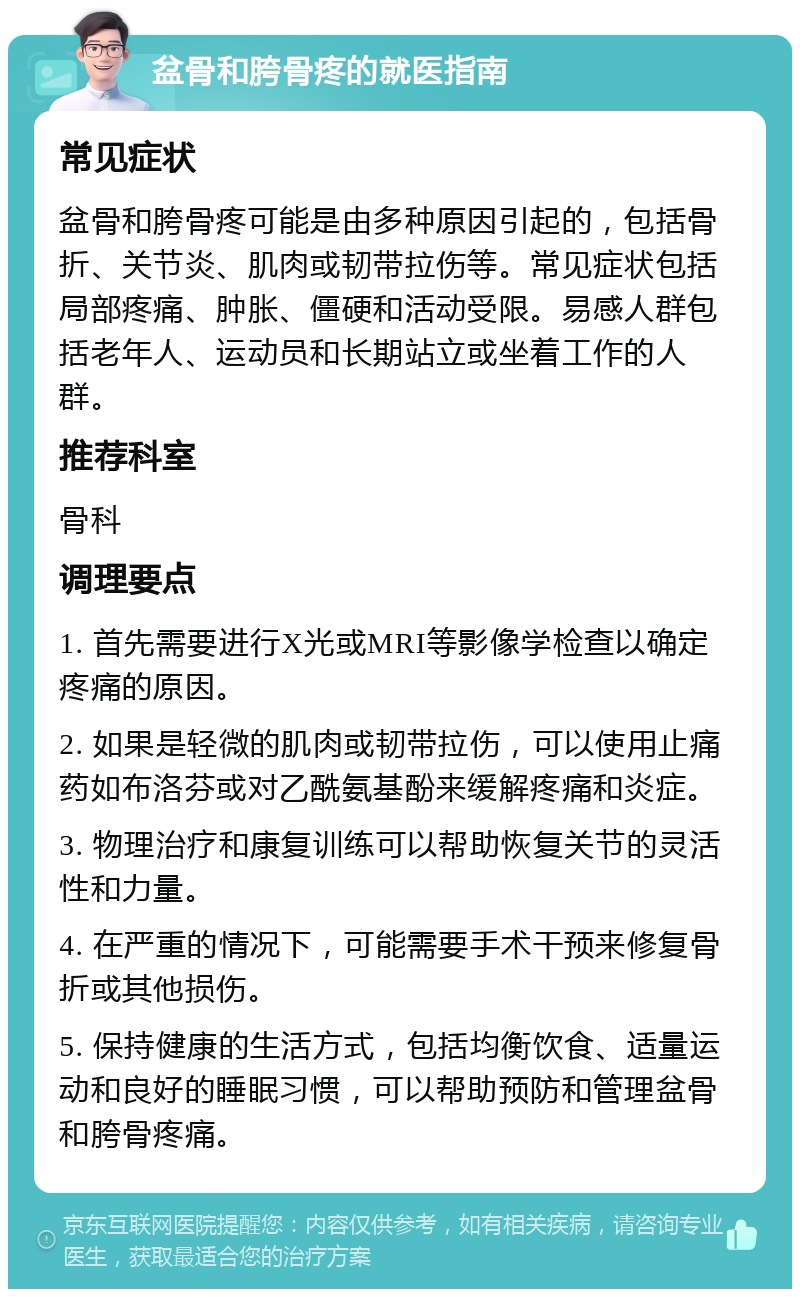 盆骨和胯骨疼的就医指南 常见症状 盆骨和胯骨疼可能是由多种原因引起的，包括骨折、关节炎、肌肉或韧带拉伤等。常见症状包括局部疼痛、肿胀、僵硬和活动受限。易感人群包括老年人、运动员和长期站立或坐着工作的人群。 推荐科室 骨科 调理要点 1. 首先需要进行X光或MRI等影像学检查以确定疼痛的原因。 2. 如果是轻微的肌肉或韧带拉伤，可以使用止痛药如布洛芬或对乙酰氨基酚来缓解疼痛和炎症。 3. 物理治疗和康复训练可以帮助恢复关节的灵活性和力量。 4. 在严重的情况下，可能需要手术干预来修复骨折或其他损伤。 5. 保持健康的生活方式，包括均衡饮食、适量运动和良好的睡眠习惯，可以帮助预防和管理盆骨和胯骨疼痛。