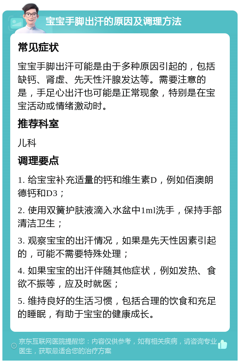 宝宝手脚出汗的原因及调理方法 常见症状 宝宝手脚出汗可能是由于多种原因引起的，包括缺钙、肾虚、先天性汗腺发达等。需要注意的是，手足心出汗也可能是正常现象，特别是在宝宝活动或情绪激动时。 推荐科室 儿科 调理要点 1. 给宝宝补充适量的钙和维生素D，例如佰澳朗德钙和D3； 2. 使用双簧护肤液滴入水盆中1ml洗手，保持手部清洁卫生； 3. 观察宝宝的出汗情况，如果是先天性因素引起的，可能不需要特殊处理； 4. 如果宝宝的出汗伴随其他症状，例如发热、食欲不振等，应及时就医； 5. 维持良好的生活习惯，包括合理的饮食和充足的睡眠，有助于宝宝的健康成长。