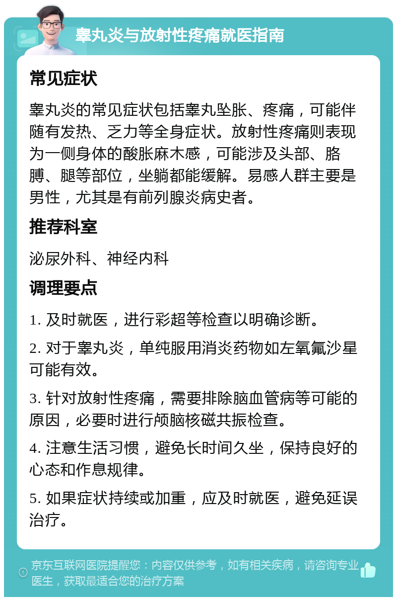 睾丸炎与放射性疼痛就医指南 常见症状 睾丸炎的常见症状包括睾丸坠胀、疼痛，可能伴随有发热、乏力等全身症状。放射性疼痛则表现为一侧身体的酸胀麻木感，可能涉及头部、胳膊、腿等部位，坐躺都能缓解。易感人群主要是男性，尤其是有前列腺炎病史者。 推荐科室 泌尿外科、神经内科 调理要点 1. 及时就医，进行彩超等检查以明确诊断。 2. 对于睾丸炎，单纯服用消炎药物如左氧氟沙星可能有效。 3. 针对放射性疼痛，需要排除脑血管病等可能的原因，必要时进行颅脑核磁共振检查。 4. 注意生活习惯，避免长时间久坐，保持良好的心态和作息规律。 5. 如果症状持续或加重，应及时就医，避免延误治疗。