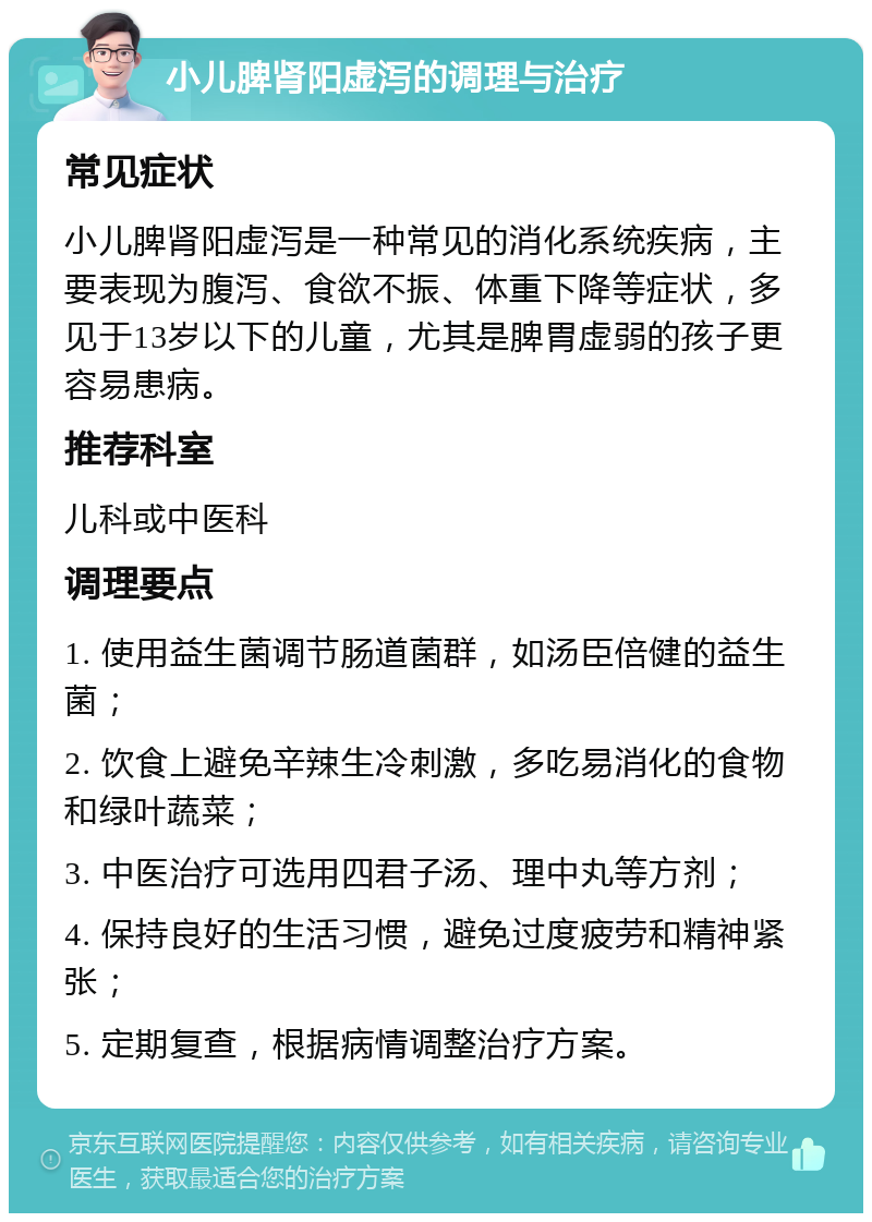 小儿脾肾阳虚泻的调理与治疗 常见症状 小儿脾肾阳虚泻是一种常见的消化系统疾病，主要表现为腹泻、食欲不振、体重下降等症状，多见于13岁以下的儿童，尤其是脾胃虚弱的孩子更容易患病。 推荐科室 儿科或中医科 调理要点 1. 使用益生菌调节肠道菌群，如汤臣倍健的益生菌； 2. 饮食上避免辛辣生冷刺激，多吃易消化的食物和绿叶蔬菜； 3. 中医治疗可选用四君子汤、理中丸等方剂； 4. 保持良好的生活习惯，避免过度疲劳和精神紧张； 5. 定期复查，根据病情调整治疗方案。