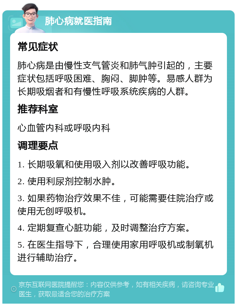 肺心病就医指南 常见症状 肺心病是由慢性支气管炎和肺气肿引起的，主要症状包括呼吸困难、胸闷、脚肿等。易感人群为长期吸烟者和有慢性呼吸系统疾病的人群。 推荐科室 心血管内科或呼吸内科 调理要点 1. 长期吸氧和使用吸入剂以改善呼吸功能。 2. 使用利尿剂控制水肿。 3. 如果药物治疗效果不佳，可能需要住院治疗或使用无创呼吸机。 4. 定期复查心脏功能，及时调整治疗方案。 5. 在医生指导下，合理使用家用呼吸机或制氧机进行辅助治疗。