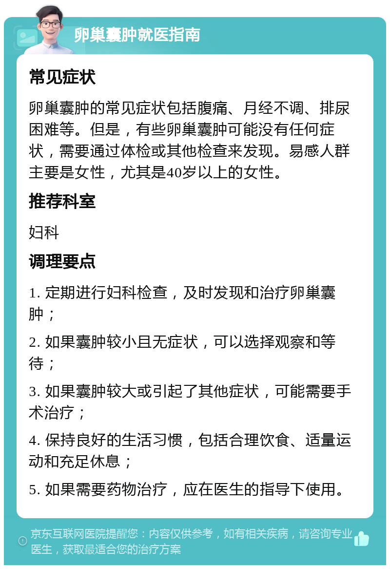 卵巢囊肿就医指南 常见症状 卵巢囊肿的常见症状包括腹痛、月经不调、排尿困难等。但是，有些卵巢囊肿可能没有任何症状，需要通过体检或其他检查来发现。易感人群主要是女性，尤其是40岁以上的女性。 推荐科室 妇科 调理要点 1. 定期进行妇科检查，及时发现和治疗卵巢囊肿； 2. 如果囊肿较小且无症状，可以选择观察和等待； 3. 如果囊肿较大或引起了其他症状，可能需要手术治疗； 4. 保持良好的生活习惯，包括合理饮食、适量运动和充足休息； 5. 如果需要药物治疗，应在医生的指导下使用。