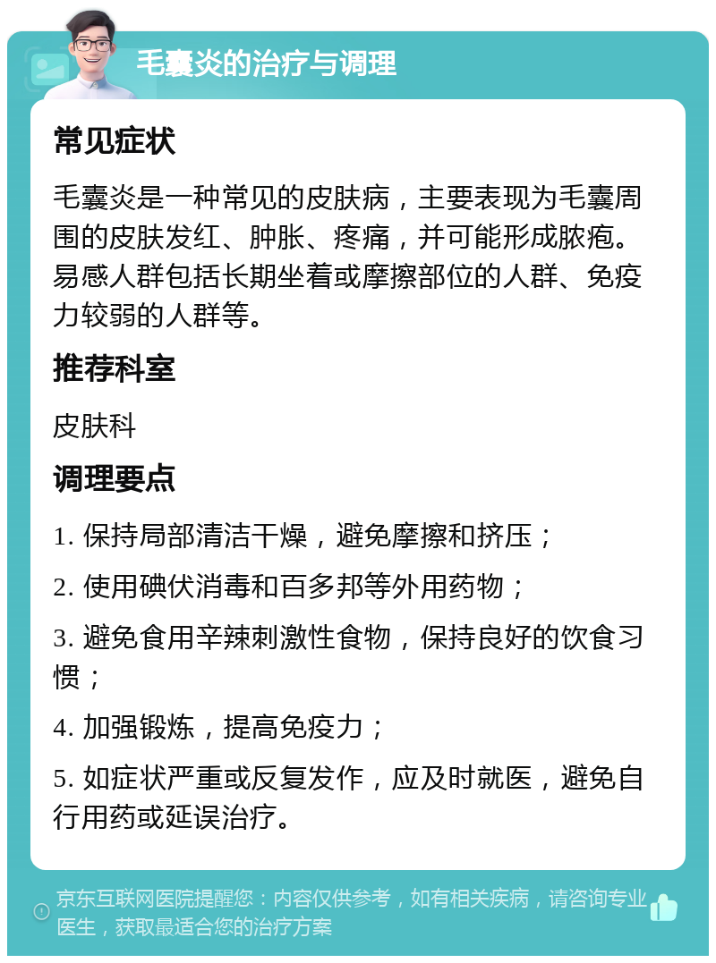 毛囊炎的治疗与调理 常见症状 毛囊炎是一种常见的皮肤病，主要表现为毛囊周围的皮肤发红、肿胀、疼痛，并可能形成脓疱。易感人群包括长期坐着或摩擦部位的人群、免疫力较弱的人群等。 推荐科室 皮肤科 调理要点 1. 保持局部清洁干燥，避免摩擦和挤压； 2. 使用碘伏消毒和百多邦等外用药物； 3. 避免食用辛辣刺激性食物，保持良好的饮食习惯； 4. 加强锻炼，提高免疫力； 5. 如症状严重或反复发作，应及时就医，避免自行用药或延误治疗。