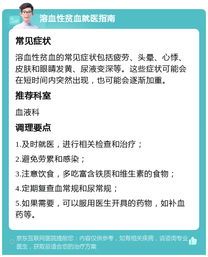 溶血性贫血就医指南 常见症状 溶血性贫血的常见症状包括疲劳、头晕、心悸、皮肤和眼睛发黄、尿液变深等。这些症状可能会在短时间内突然出现，也可能会逐渐加重。 推荐科室 血液科 调理要点 1.及时就医，进行相关检查和治疗； 2.避免劳累和感染； 3.注意饮食，多吃富含铁质和维生素的食物； 4.定期复查血常规和尿常规； 5.如果需要，可以服用医生开具的药物，如补血药等。