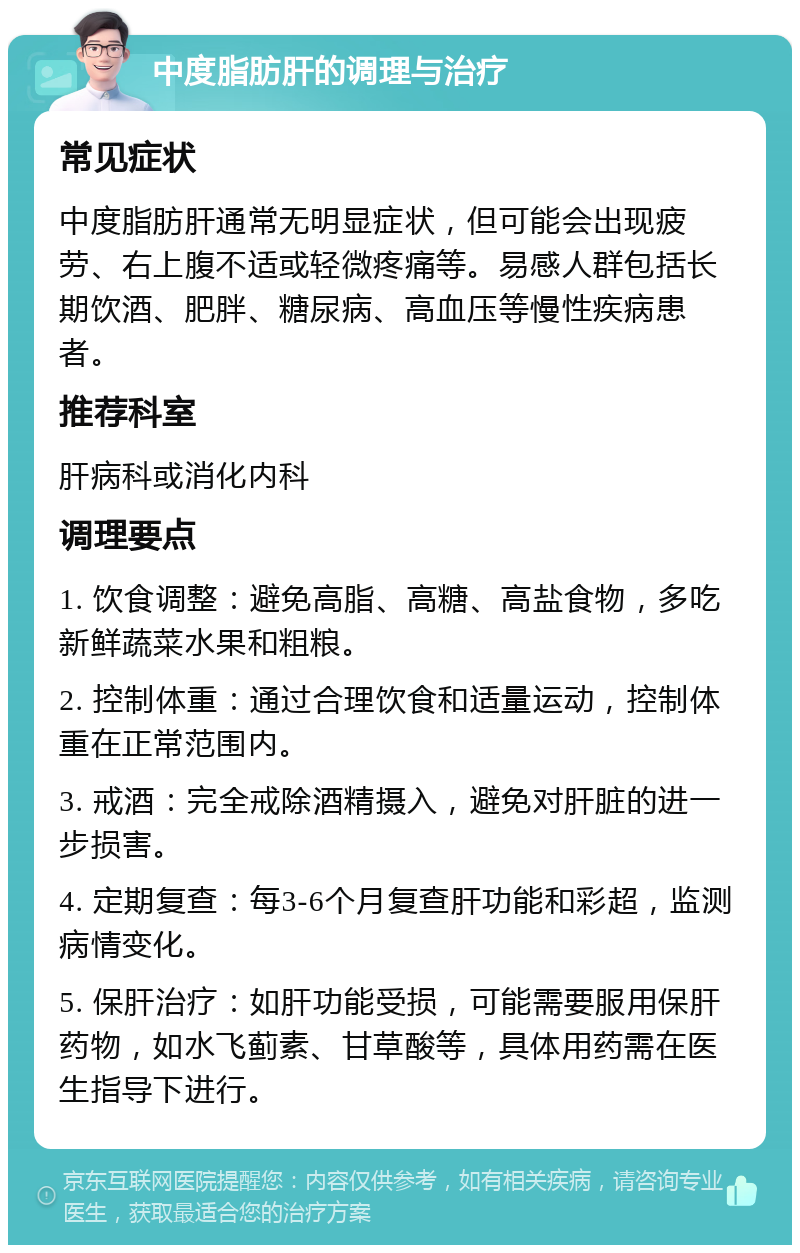 中度脂肪肝的调理与治疗 常见症状 中度脂肪肝通常无明显症状，但可能会出现疲劳、右上腹不适或轻微疼痛等。易感人群包括长期饮酒、肥胖、糖尿病、高血压等慢性疾病患者。 推荐科室 肝病科或消化内科 调理要点 1. 饮食调整：避免高脂、高糖、高盐食物，多吃新鲜蔬菜水果和粗粮。 2. 控制体重：通过合理饮食和适量运动，控制体重在正常范围内。 3. 戒酒：完全戒除酒精摄入，避免对肝脏的进一步损害。 4. 定期复查：每3-6个月复查肝功能和彩超，监测病情变化。 5. 保肝治疗：如肝功能受损，可能需要服用保肝药物，如水飞蓟素、甘草酸等，具体用药需在医生指导下进行。