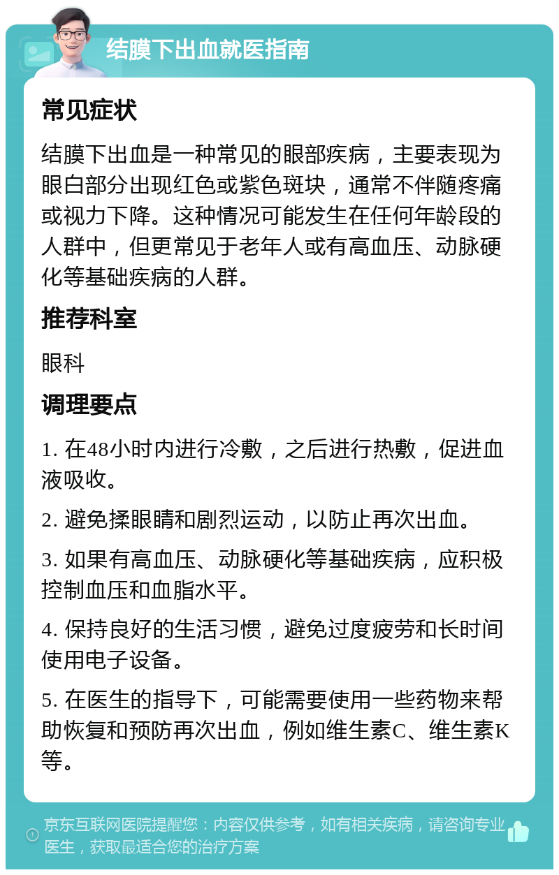 结膜下出血就医指南 常见症状 结膜下出血是一种常见的眼部疾病，主要表现为眼白部分出现红色或紫色斑块，通常不伴随疼痛或视力下降。这种情况可能发生在任何年龄段的人群中，但更常见于老年人或有高血压、动脉硬化等基础疾病的人群。 推荐科室 眼科 调理要点 1. 在48小时内进行冷敷，之后进行热敷，促进血液吸收。 2. 避免揉眼睛和剧烈运动，以防止再次出血。 3. 如果有高血压、动脉硬化等基础疾病，应积极控制血压和血脂水平。 4. 保持良好的生活习惯，避免过度疲劳和长时间使用电子设备。 5. 在医生的指导下，可能需要使用一些药物来帮助恢复和预防再次出血，例如维生素C、维生素K等。